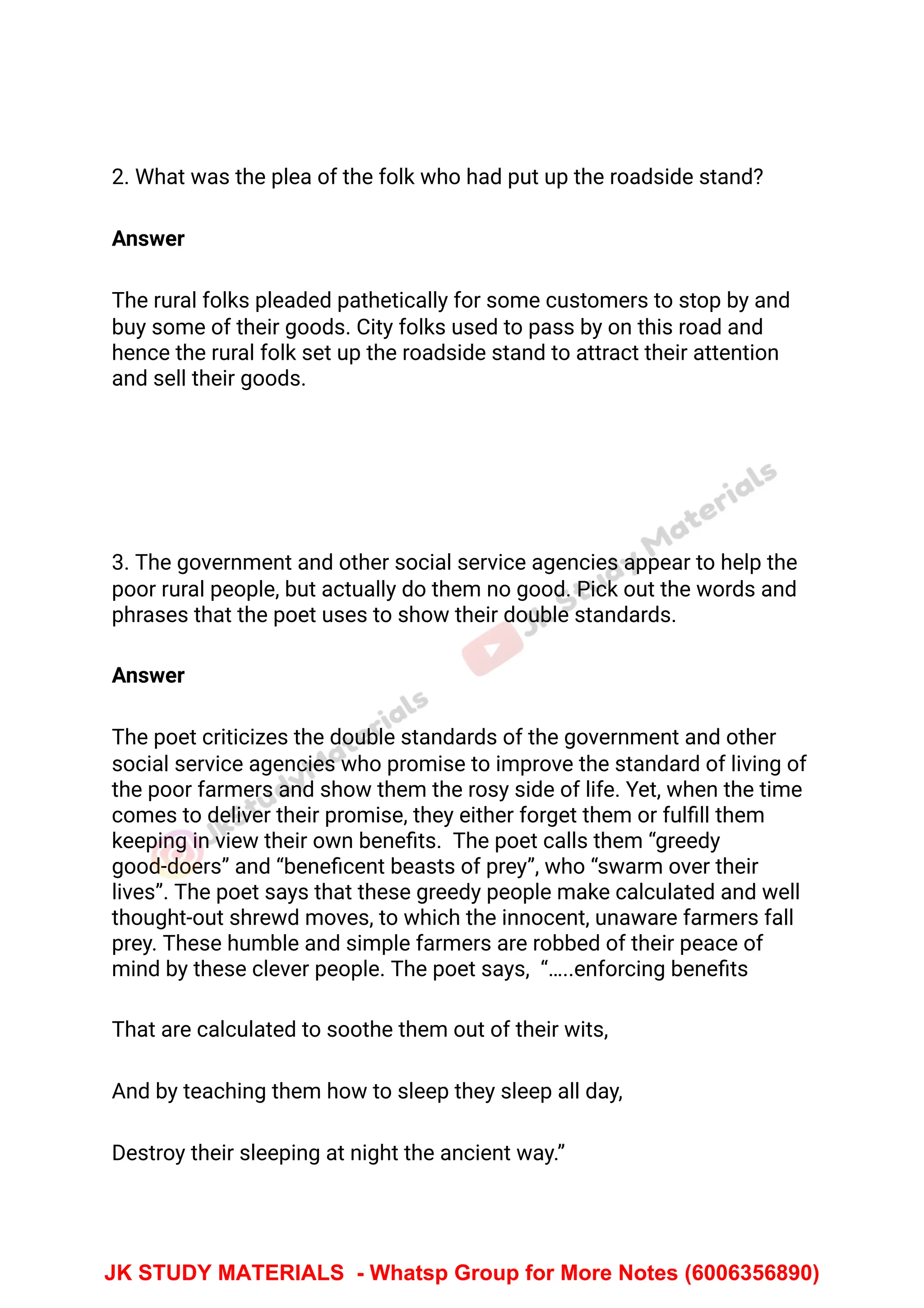 2. What was the plea of the folk who had put up the roadside stand?
Answer
The rural folks pleaded pathetically for some customers to stop by and
buy some of their goods. City folks used to pass by on this road and
hence the rural folk set up the roadside stand to attract their attention
and sell their goods.
3. The government and other social service agencies appear to help the
poor rural people, but actually do them no good. Pick out the words and
phrases that the poet uses to show their double standards.
Answer
The poet criticizes the double standards of the government and other
social service agencies who promise to improve the standard of living of
the poor farmers and show them the rosy side of life. Yet, when the time
comes to deliver their promise, they either forget them or fulﬁll them
keeping in view their own beneﬁts. The poet calls them “greedy
good-doers” and “beneﬁcent beasts of prey”, who “swarm over their
lives”. The poet says that these greedy people make calculated and well
thought-out shrewd moves, to which the innocent, unaware farmers fall
prey. These humble and simple farmers are robbed of their peace of
mind by these clever people. The poet says, “…..enforcing beneﬁts
That are calculated to soothe them out of their wits,
And by teaching them how to sleep they sleep all day,
Destroy their sleeping at night the ancient way.”
JK STUDY MATERIALS - Whatsp Group for More Notes (6006356890)
 