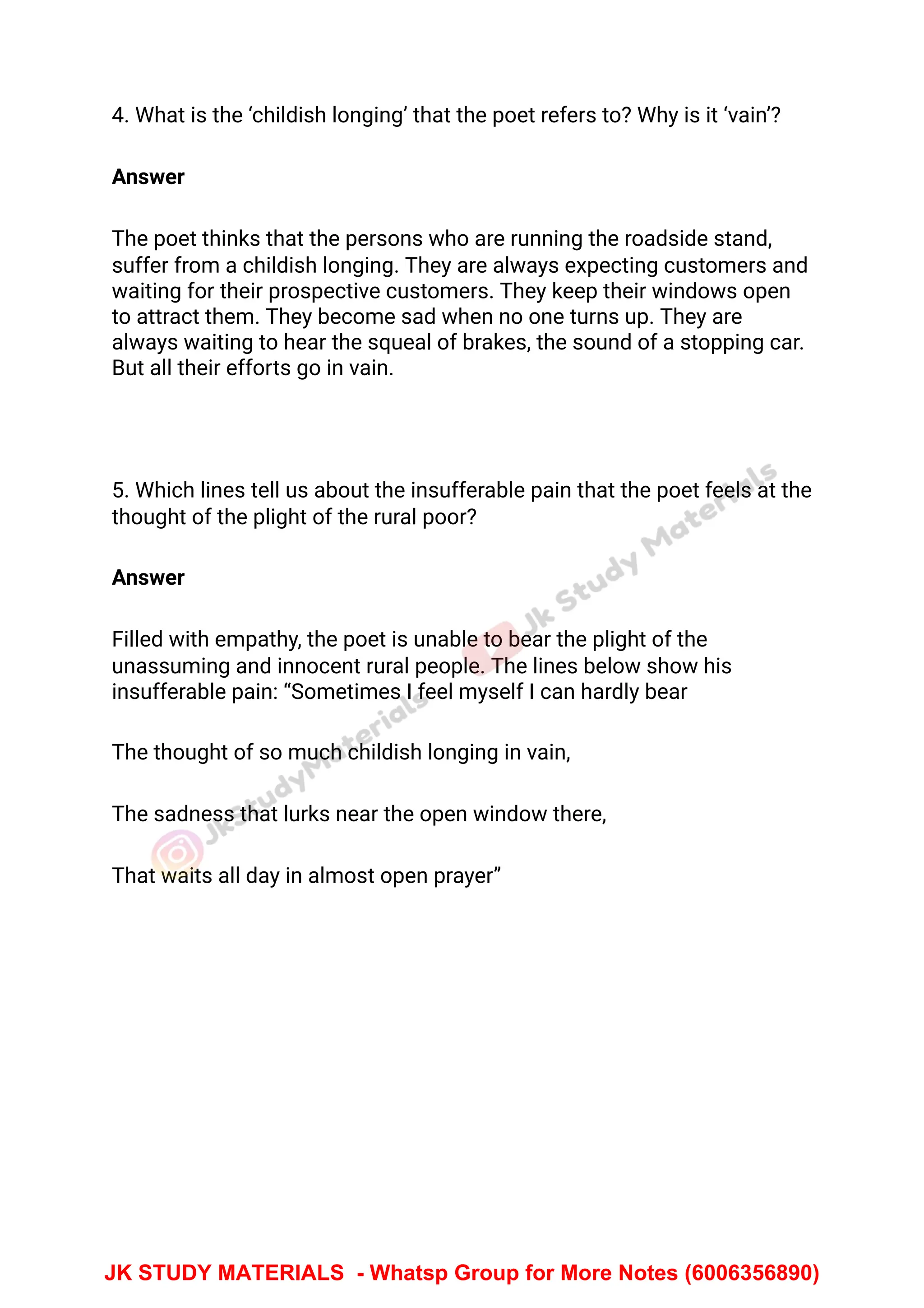 4. What is the ‘childish longing’ that the poet refers to? Why is it ‘vain’?
Answer
The poet thinks that the persons who are running the roadside stand,
suffer from a childish longing. They are always expecting customers and
waiting for their prospective customers. They keep their windows open
to attract them. They become sad when no one turns up. They are
always waiting to hear the squeal of brakes, the sound of a stopping car.
But all their efforts go in vain.
5. Which lines tell us about the insufferable pain that the poet feels at the
thought of the plight of the rural poor?
Answer
Filled with empathy, the poet is unable to bear the plight of the
unassuming and innocent rural people. The lines below show his
insufferable pain: “Sometimes I feel myself I can hardly bear
The thought of so much childish longing in vain,
The sadness that lurks near the open window there,
That waits all day in almost open prayer”
JK STUDY MATERIALS - Whatsp Group for More Notes (6006356890)
 