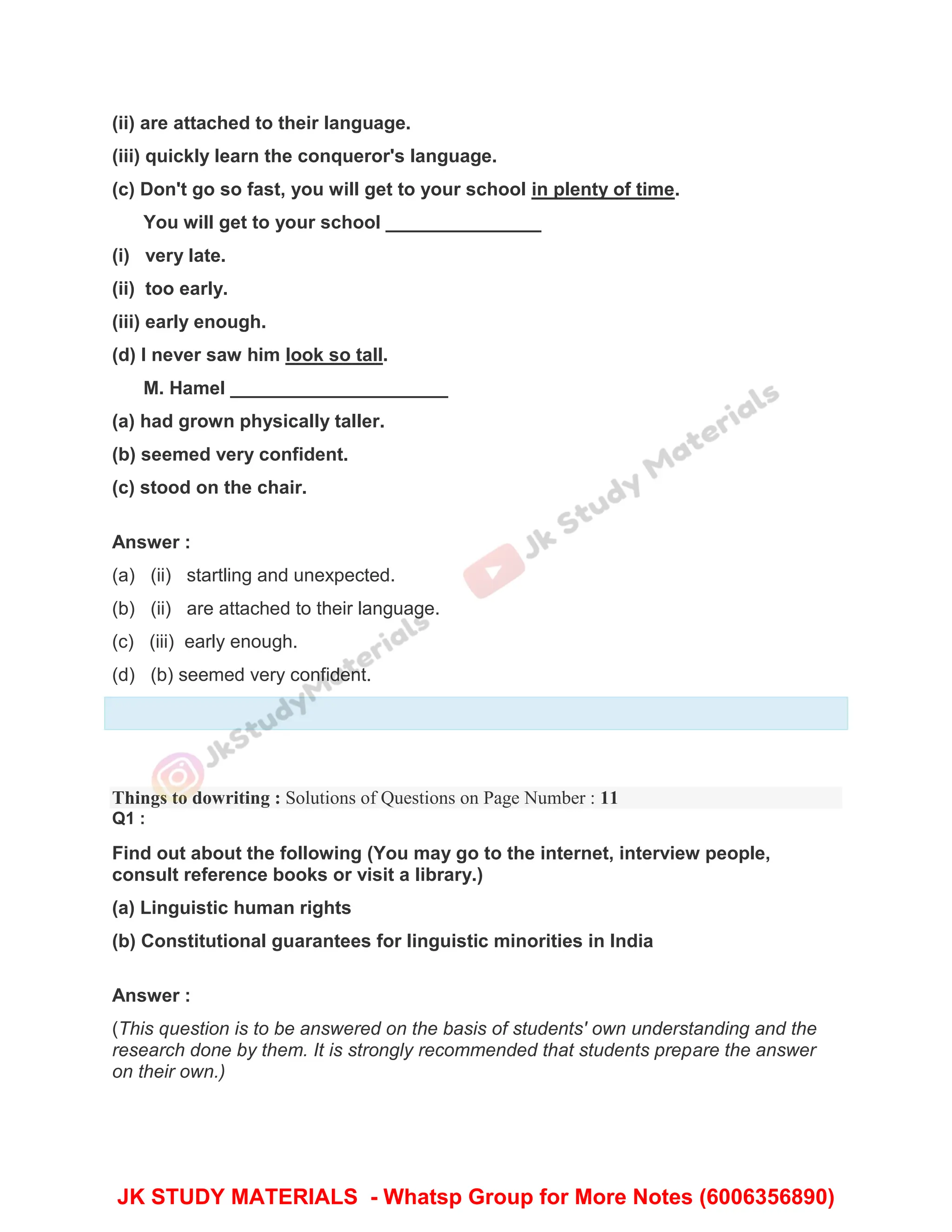 (ii) are attached to their language.
(iii) quickly learn the conqueror's language.
(c) Don't go so fast, you will get to your school in plenty of time.
You will get to your school _______________
(i) very late.
(ii) too early.
(iii) early enough.
(d) I never saw him look so tall.
M. Hamel _____________________
(a) had grown physically taller.
(b) seemed very confident.
(c) stood on the chair.
Answer :
(a) (ii) startling and unexpected.
(b) (ii) are attached to their language.
(c) (iii) early enough.
(d) (b) seemed very confident.
Things to dowriting : Solutions of Questions on Page Number : 11
Q1 :
Find out about the following (You may go to the internet, interview people,
consult reference books or visit a library.)
(a) Linguistic human rights
(b) Constitutional guarantees for linguistic minorities in India
Answer :
(This question is to be answered on the basis of students' own understanding and the
research done by them. It is strongly recommended that students prepare the answer
on their own.)
JK STUDY MATERIALS - Whatsp Group for More Notes (6006356890)
 