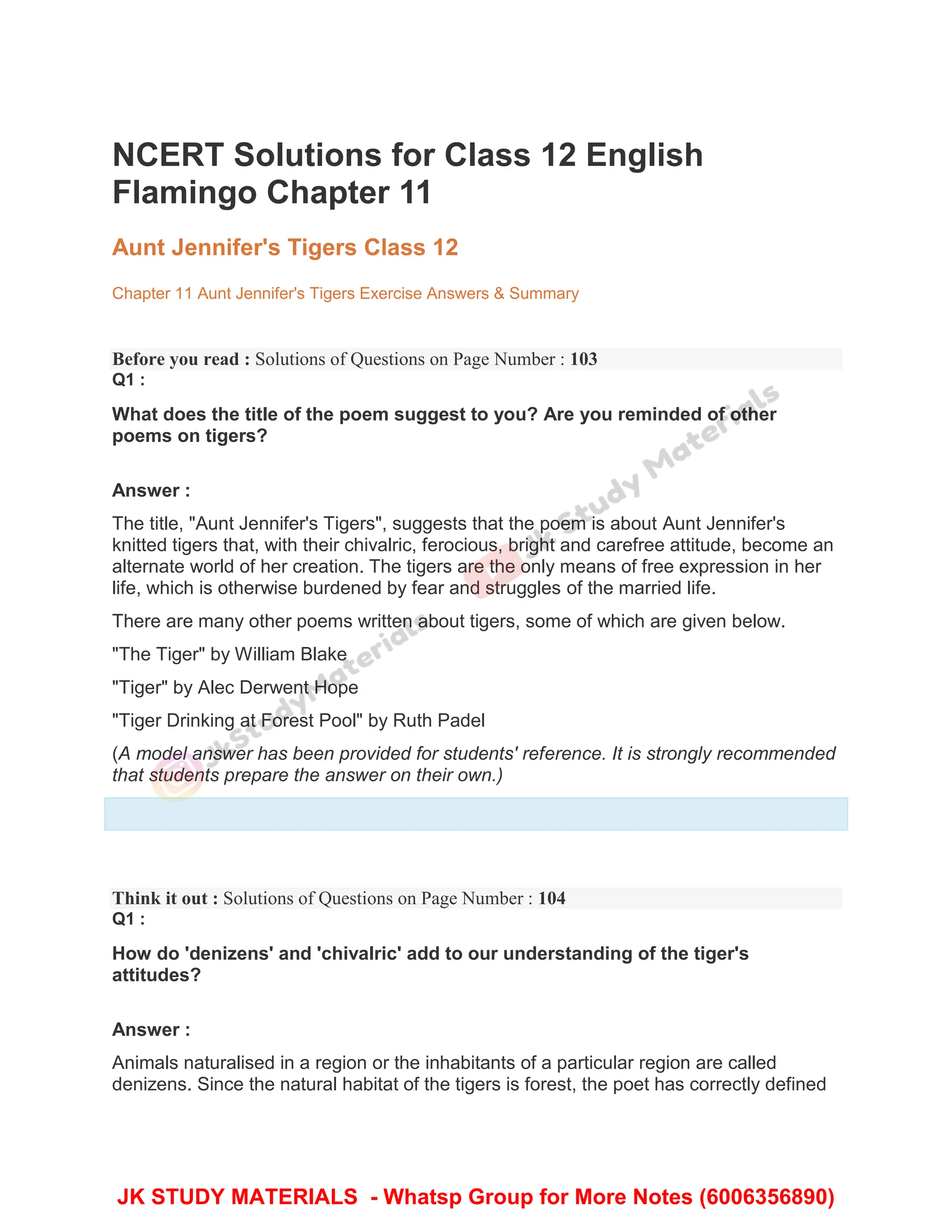 NCERT Solutions for Class 12 English
Flamingo Chapter 11
Aunt Jennifer's Tigers Class 12
Chapter 11 Aunt Jennifer's Tigers Exercise Answers & Summary
Before you read : Solutions of Questions on Page Number : 103
Q1 :
What does the title of the poem suggest to you? Are you reminded of other
poems on tigers?
Answer :
The title, "Aunt Jennifer's Tigers", suggests that the poem is about Aunt Jennifer's
knitted tigers that, with their chivalric, ferocious, bright and carefree attitude, become an
alternate world of her creation. The tigers are the only means of free expression in her
life, which is otherwise burdened by fear and struggles of the married life.
There are many other poems written about tigers, some of which are given below.
"The Tiger" by William Blake
"Tiger" by Alec Derwent Hope
"Tiger Drinking at Forest Pool" by Ruth Padel
(A model answer has been provided for students' reference. It is strongly recommended
that students prepare the answer on their own.)
Think it out : Solutions of Questions on Page Number : 104
Q1 :
How do 'denizens' and 'chivalric' add to our understanding of the tiger's
attitudes?
Answer :
Animals naturalised in a region or the inhabitants of a particular region are called
denizens. Since the natural habitat of the tigers is forest, the poet has correctly defined
JK STUDY MATERIALS - Whatsp Group for More Notes (6006356890)
 