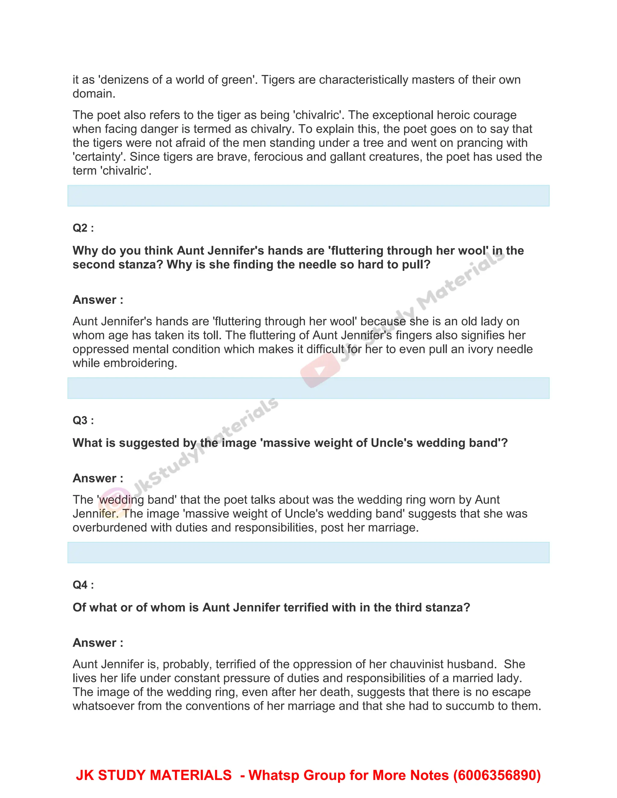 it as 'denizens of a world of green'. Tigers are characteristically masters of their own
domain.
The poet also refers to the tiger as being 'chivalric'. The exceptional heroic courage
when facing danger is termed as chivalry. To explain this, the poet goes on to say that
the tigers were not afraid of the men standing under a tree and went on prancing with
'certainty'. Since tigers are brave, ferocious and gallant creatures, the poet has used the
term 'chivalric'.
Q2 :
Why do you think Aunt Jennifer's hands are 'fluttering through her wool' in the
second stanza? Why is she finding the needle so hard to pull?
Answer :
Aunt Jennifer's hands are 'fluttering through her wool' because she is an old lady on
whom age has taken its toll. The fluttering of Aunt Jennifer's fingers also signifies her
oppressed mental condition which makes it difficult for her to even pull an ivory needle
while embroidering.
Q3 :
What is suggested by the image 'massive weight of Uncle's wedding band'?
Answer :
The 'wedding band' that the poet talks about was the wedding ring worn by Aunt
Jennifer. The image 'massive weight of Uncle's wedding band' suggests that she was
overburdened with duties and responsibilities, post her marriage.
Q4 :
Of what or of whom is Aunt Jennifer terrified with in the third stanza?
Answer :
Aunt Jennifer is, probably, terrified of the oppression of her chauvinist husband. She
lives her life under constant pressure of duties and responsibilities of a married lady.
The image of the wedding ring, even after her death, suggests that there is no escape
whatsoever from the conventions of her marriage and that she had to succumb to them.
JK STUDY MATERIALS - Whatsp Group for More Notes (6006356890)
 