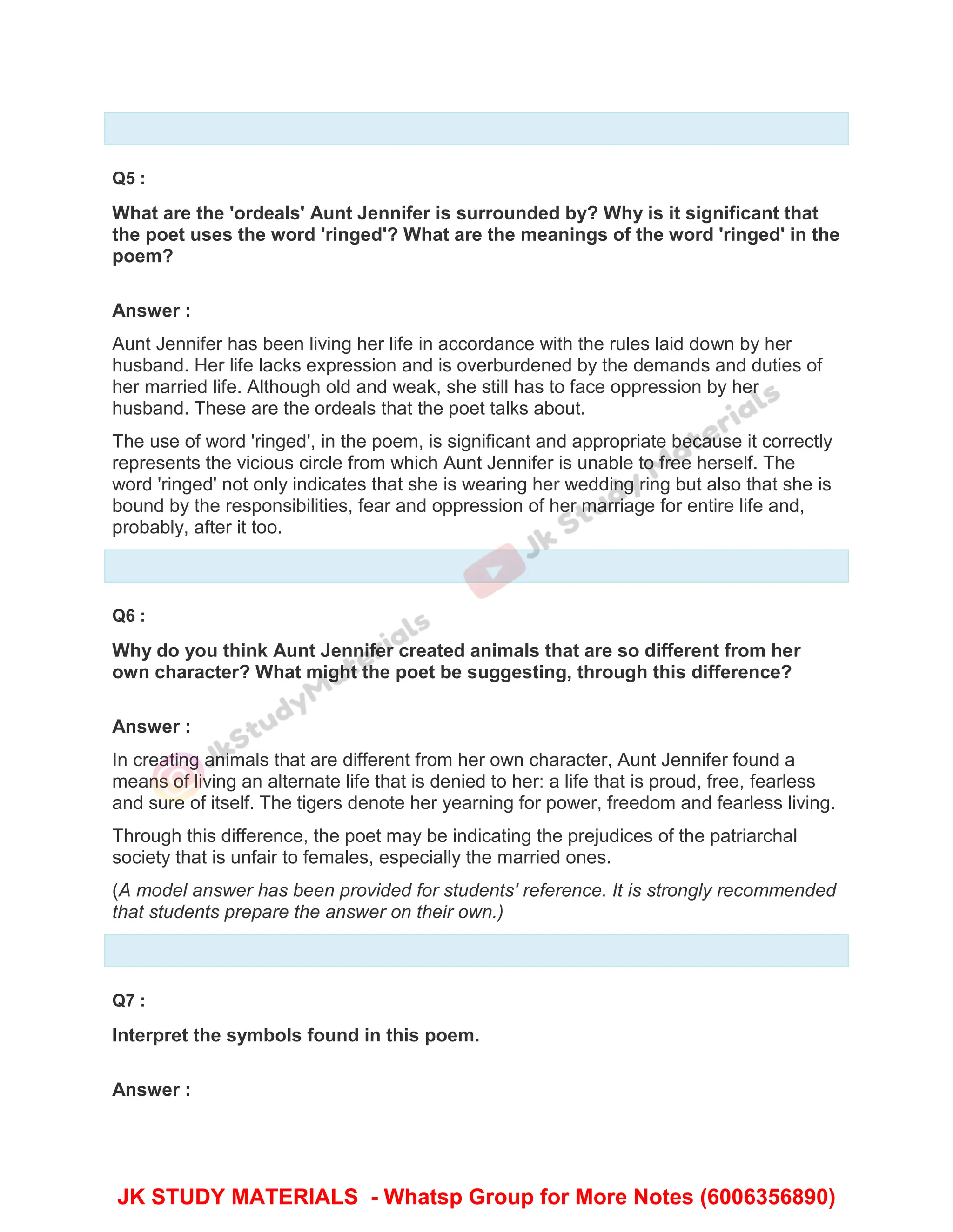 Q5 :
What are the 'ordeals' Aunt Jennifer is surrounded by? Why is it significant that
the poet uses the word 'ringed'? What are the meanings of the word 'ringed' in the
poem?
Answer :
Aunt Jennifer has been living her life in accordance with the rules laid down by her
husband. Her life lacks expression and is overburdened by the demands and duties of
her married life. Although old and weak, she still has to face oppression by her
husband. These are the ordeals that the poet talks about.
The use of word 'ringed', in the poem, is significant and appropriate because it correctly
represents the vicious circle from which Aunt Jennifer is unable to free herself. The
word 'ringed' not only indicates that she is wearing her wedding ring but also that she is
bound by the responsibilities, fear and oppression of her marriage for entire life and,
probably, after it too.
Q6 :
Why do you think Aunt Jennifer created animals that are so different from her
own character? What might the poet be suggesting, through this difference?
Answer :
In creating animals that are different from her own character, Aunt Jennifer found a
means of living an alternate life that is denied to her: a life that is proud, free, fearless
and sure of itself. The tigers denote her yearning for power, freedom and fearless living.
Through this difference, the poet may be indicating the prejudices of the patriarchal
society that is unfair to females, especially the married ones.
(A model answer has been provided for students' reference. It is strongly recommended
that students prepare the answer on their own.)
Q7 :
Interpret the symbols found in this poem.
Answer :
JK STUDY MATERIALS - Whatsp Group for More Notes (6006356890)
 