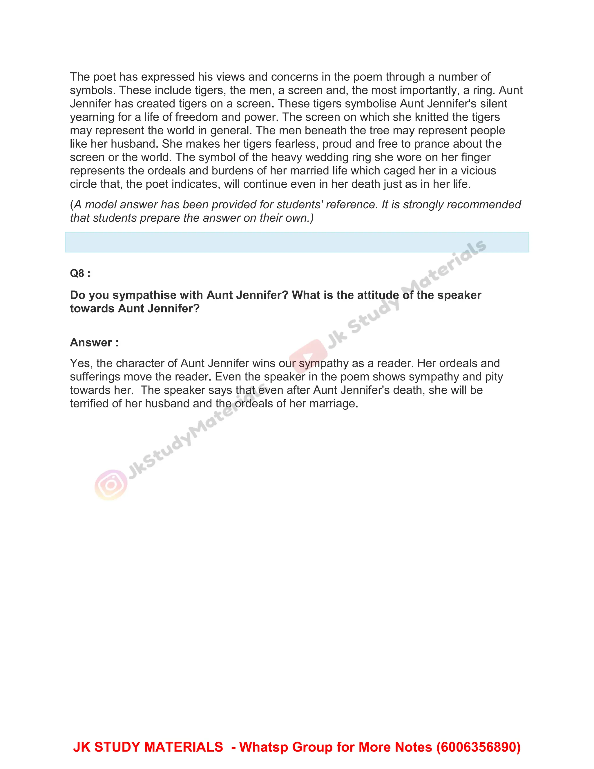The poet has expressed his views and concerns in the poem through a number of
symbols. These include tigers, the men, a screen and, the most importantly, a ring. Aunt
Jennifer has created tigers on a screen. These tigers symbolise Aunt Jennifer's silent
yearning for a life of freedom and power. The screen on which she knitted the tigers
may represent the world in general. The men beneath the tree may represent people
like her husband. She makes her tigers fearless, proud and free to prance about the
screen or the world. The symbol of the heavy wedding ring she wore on her finger
represents the ordeals and burdens of her married life which caged her in a vicious
circle that, the poet indicates, will continue even in her death just as in her life.
(A model answer has been provided for students' reference. It is strongly recommended
that students prepare the answer on their own.)
Q8 :
Do you sympathise with Aunt Jennifer? What is the attitude of the speaker
towards Aunt Jennifer?
Answer :
Yes, the character of Aunt Jennifer wins our sympathy as a reader. Her ordeals and
sufferings move the reader. Even the speaker in the poem shows sympathy and pity
towards her. The speaker says that even after Aunt Jennifer's death, she will be
terrified of her husband and the ordeals of her marriage.
JK STUDY MATERIALS - Whatsp Group for More Notes (6006356890)
 
