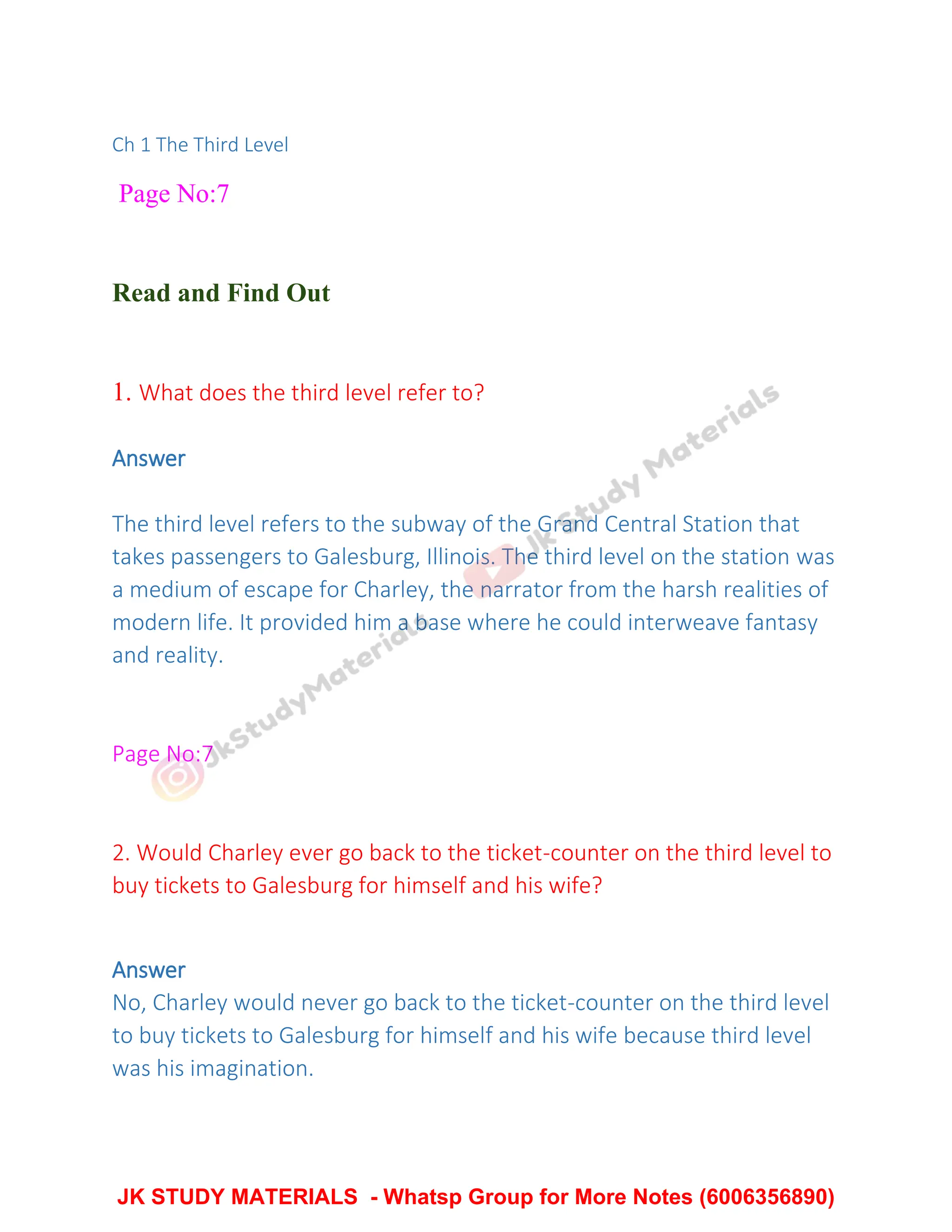 Ch 1 The Third Level
Page No:7
Read and Find Out
1. What does the third level refer to?
Answer
The third level refers to the subway of the Grand Central Station that
takes passengers to Galesburg, Illinois. The third level on the station was
a medium of escape for Charley, the narrator from the harsh realities of
modern life. It provided him a base where he could interweave fantasy
and reality.
Page No:7
2. Would Charley ever go back to the ticket-counter on the third level to
buy tickets to Galesburg for himself and his wife?
Answer
No, Charley would never go back to the ticket-counter on the third level
to buy tickets to Galesburg for himself and his wife because third level
was his imagination.
JK STUDY MATERIALS - Whatsp Group for More Notes (6006356890)
 