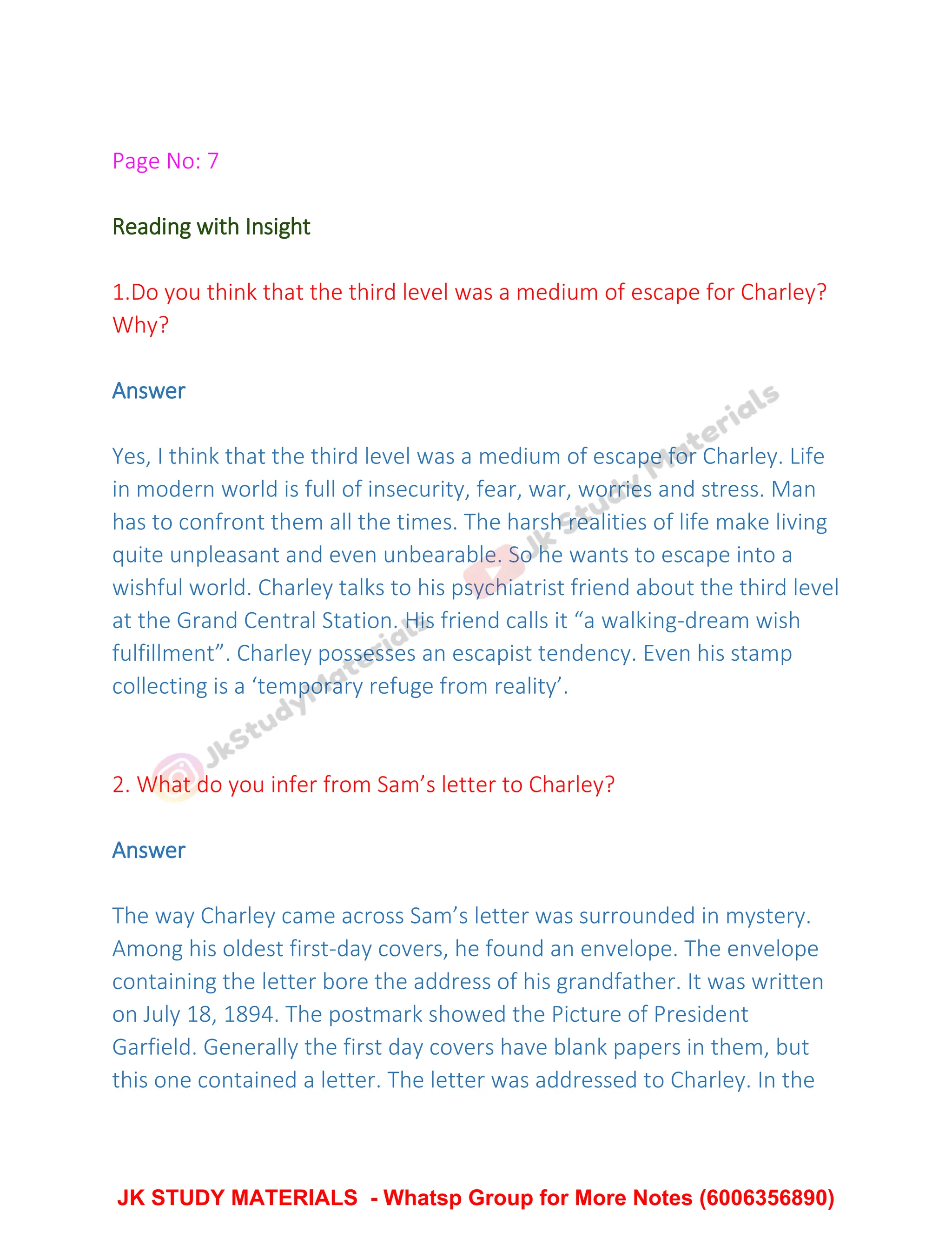 Page No: 7
Reading with Insight
1.Do you think that the third level was a medium of escape for Charley?
Why?
Answer
Yes, I think that the third level was a medium of escape for Charley. Life
in modern world is full of insecurity, fear, war, worries and stress. Man
has to confront them all the times. The harsh realities of life make living
quite unpleasant and even unbearable. So he wants to escape into a
wishful world. Charley talks to his psychiatrist friend about the third level
at the Grand Central Station. His friend calls it “a walking-dream wish
fulfillment”. Charley possesses an escapist tendency. Even his stamp
collecting is a ‘temporary refuge from reality’.
2. What do you infer from Sam’s letter to Charley?
Answer
The way Charley came across Sam’s letter was surrounded in mystery.
Among his oldest first-day covers, he found an envelope. The envelope
containing the letter bore the address of his grandfather. It was written
on July 18, 1894. The postmark showed the Picture of President
Garfield. Generally the first day covers have blank papers in them, but
this one contained a letter. The letter was addressed to Charley. In the
JK STUDY MATERIALS - Whatsp Group for More Notes (6006356890)
 