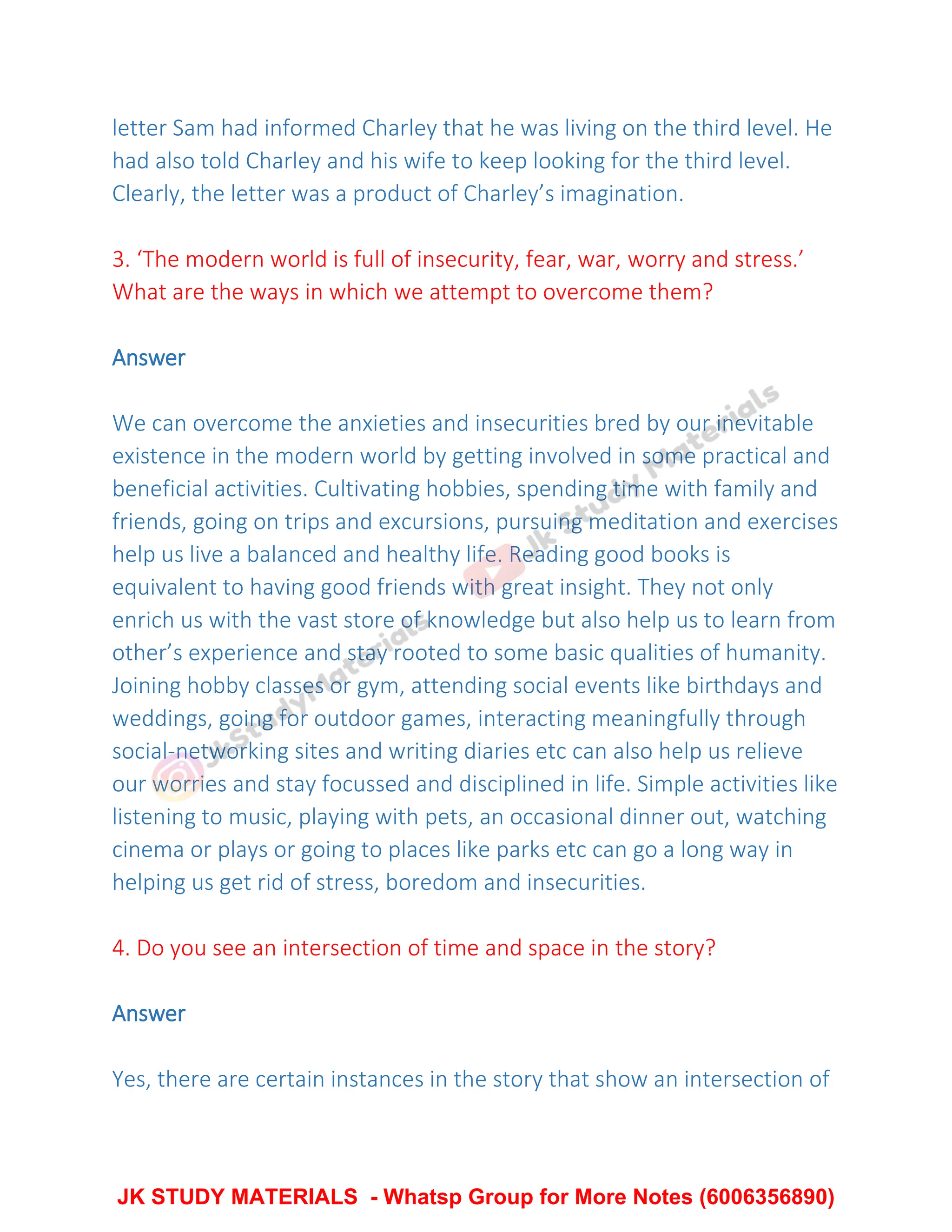 letter Sam had informed Charley that he was living on the third level. He
had also told Charley and his wife to keep looking for the third level.
Clearly, the letter was a product of Charley’s imagination.
3. ‘The modern world is full of insecurity, fear, war, worry and stress.’
What are the ways in which we attempt to overcome them?
Answer
We can overcome the anxieties and insecurities bred by our inevitable
existence in the modern world by getting involved in some practical and
beneficial activities. Cultivating hobbies, spending time with family and
friends, going on trips and excursions, pursuing meditation and exercises
help us live a balanced and healthy life. Reading good books is
equivalent to having good friends with great insight. They not only
enrich us with the vast store of knowledge but also help us to learn from
other’s experience and stay rooted to some basic qualities of humanity.
Joining hobby classes or gym, attending social events like birthdays and
weddings, going for outdoor games, interacting meaningfully through
social-networking sites and writing diaries etc can also help us relieve
our worries and stay focussed and disciplined in life. Simple activities like
listening to music, playing with pets, an occasional dinner out, watching
cinema or plays or going to places like parks etc can go a long way in
helping us get rid of stress, boredom and insecurities.
4. Do you see an intersection of time and space in the story?
Answer
Yes, there are certain instances in the story that show an intersection of
JK STUDY MATERIALS - Whatsp Group for More Notes (6006356890)
 