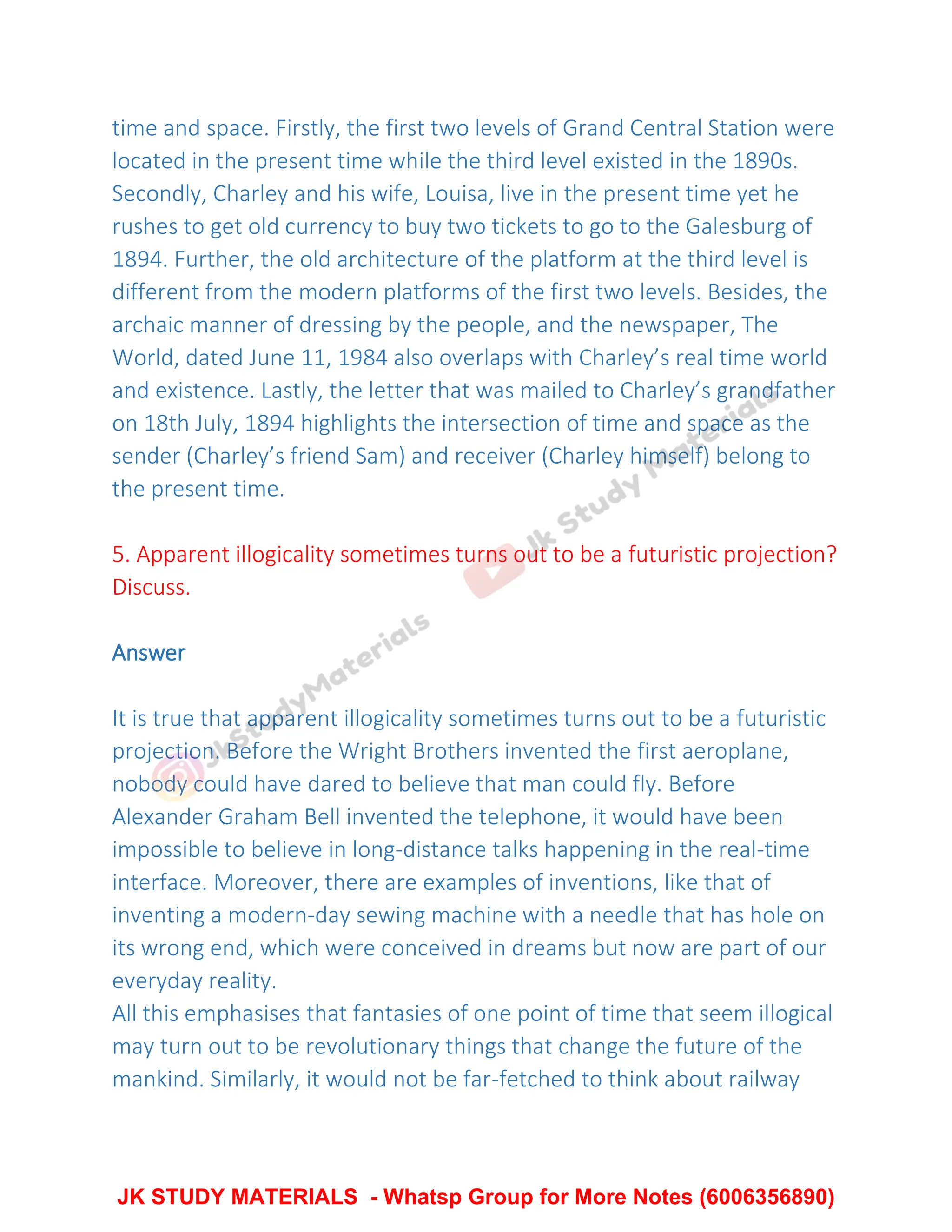 time and space. Firstly, the first two levels of Grand Central Station were
located in the present time while the third level existed in the 1890s.
Secondly, Charley and his wife, Louisa, live in the present time yet he
rushes to get old currency to buy two tickets to go to the Galesburg of
1894. Further, the old architecture of the platform at the third level is
different from the modern platforms of the first two levels. Besides, the
archaic manner of dressing by the people, and the newspaper, The
World, dated June 11, 1984 also overlaps with Charley’s real time world
and existence. Lastly, the letter that was mailed to Charley’s grandfather
on 18th July, 1894 highlights the intersection of time and space as the
sender (Charley’s friend Sam) and receiver (Charley himself) belong to
the present time.
5. Apparent illogicality sometimes turns out to be a futuristic projection?
Discuss.
Answer
It is true that apparent illogicality sometimes turns out to be a futuristic
projection. Before the Wright Brothers invented the first aeroplane,
nobody could have dared to believe that man could fly. Before
Alexander Graham Bell invented the telephone, it would have been
impossible to believe in long-distance talks happening in the real-time
interface. Moreover, there are examples of inventions, like that of
inventing a modern-day sewing machine with a needle that has hole on
its wrong end, which were conceived in dreams but now are part of our
everyday reality.
All this emphasises that fantasies of one point of time that seem illogical
may turn out to be revolutionary things that change the future of the
mankind. Similarly, it would not be far-fetched to think about railway
JK STUDY MATERIALS - Whatsp Group for More Notes (6006356890)
 