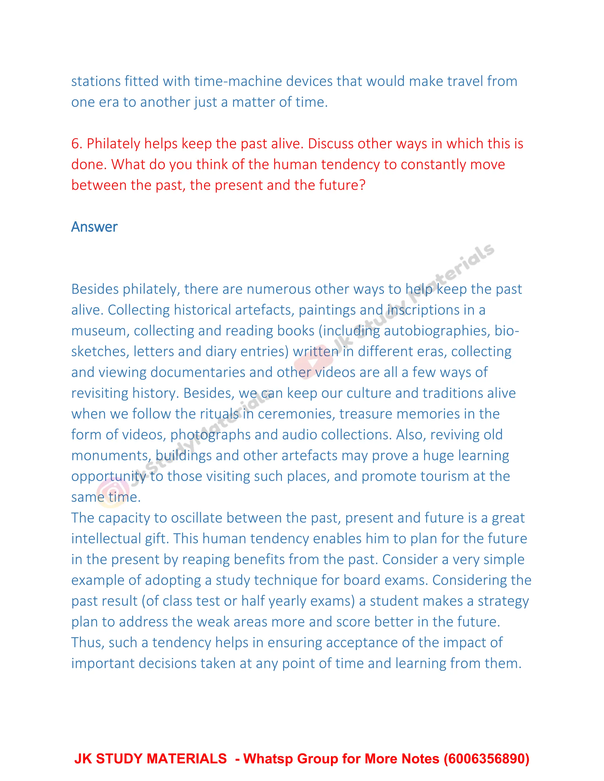 stations fitted with time-machine devices that would make travel from
one era to another just a matter of time.
6. Philately helps keep the past alive. Discuss other ways in which this is
done. What do you think of the human tendency to constantly move
between the past, the present and the future?
Answer
Besides philately, there are numerous other ways to help keep the past
alive. Collecting historical artefacts, paintings and inscriptions in a
museum, collecting and reading books (including autobiographies, bio-
sketches, letters and diary entries) written in different eras, collecting
and viewing documentaries and other videos are all a few ways of
revisiting history. Besides, we can keep our culture and traditions alive
when we follow the rituals in ceremonies, treasure memories in the
form of videos, photographs and audio collections. Also, reviving old
monuments, buildings and other artefacts may prove a huge learning
opportunity to those visiting such places, and promote tourism at the
same time.
The capacity to oscillate between the past, present and future is a great
intellectual gift. This human tendency enables him to plan for the future
in the present by reaping benefits from the past. Consider a very simple
example of adopting a study technique for board exams. Considering the
past result (of class test or half yearly exams) a student makes a strategy
plan to address the weak areas more and score better in the future.
Thus, such a tendency helps in ensuring acceptance of the impact of
important decisions taken at any point of time and learning from them.
JK STUDY MATERIALS - Whatsp Group for More Notes (6006356890)
 