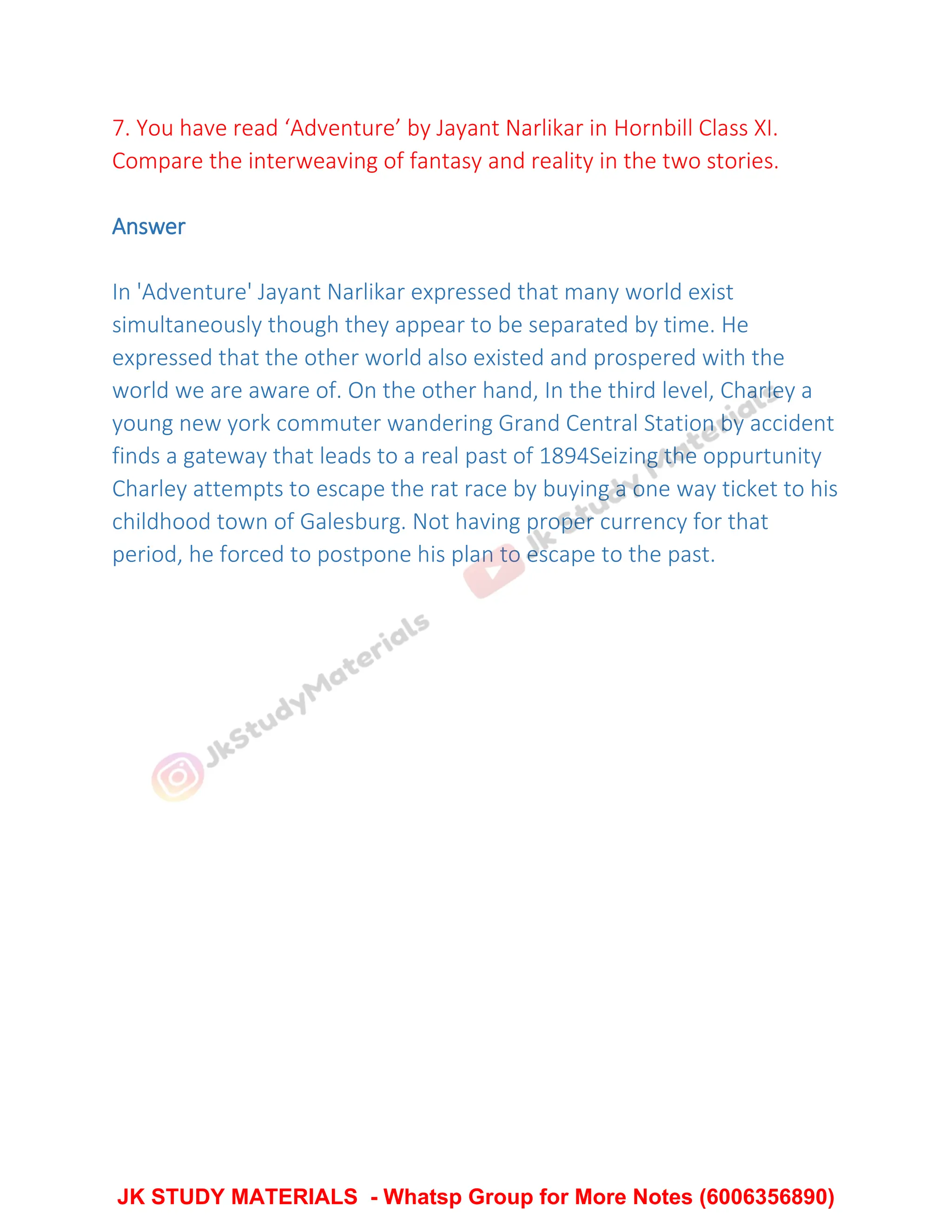 7. You have read ‘Adventure’ by Jayant Narlikar in Hornbill Class XI.
Compare the interweaving of fantasy and reality in the two stories.
Answer
In 'Adventure' Jayant Narlikar expressed that many world exist
simultaneously though they appear to be separated by time. He
expressed that the other world also existed and prospered with the
world we are aware of. On the other hand, In the third level, Charley a
young new york commuter wandering Grand Central Station by accident
finds a gateway that leads to a real past of 1894Seizing the oppurtunity
Charley attempts to escape the rat race by buying a one way ticket to his
childhood town of Galesburg. Not having proper currency for that
period, he forced to postpone his plan to escape to the past.
JK STUDY MATERIALS - Whatsp Group for More Notes (6006356890)
 