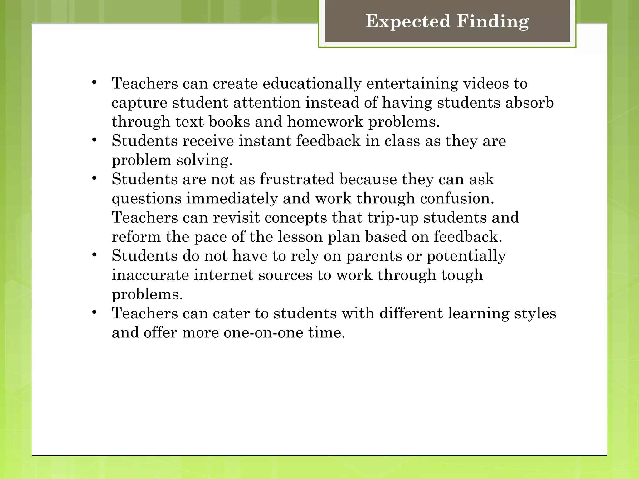 Expected Finding


• Teachers can create educationally entertaining videos to
  capture student attention instead of having students absorb
  through text books and homework problems.
• Students receive instant feedback in class as they are
  problem solving.
• Students are not as frustrated because they can ask
  questions immediately and work through confusion.
  Teachers can revisit concepts that trip-up students and
  reform the pace of the lesson plan based on feedback.
• Students do not have to rely on parents or potentially
  inaccurate internet sources to work through tough
  problems.
• Teachers can cater to students with different learning styles
  and offer more one-on-one time.
 