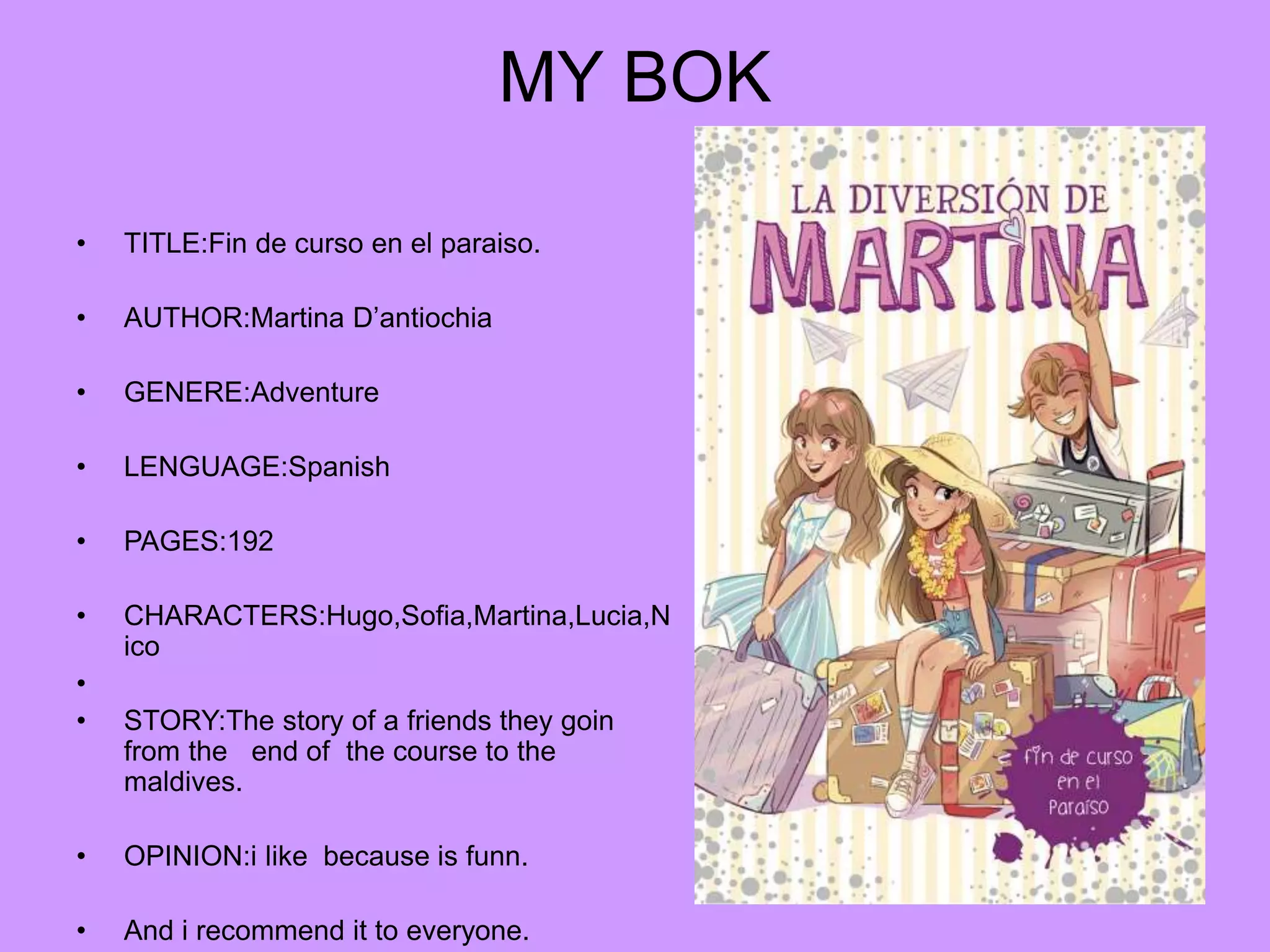 MY BOK
• TITLE:Fin de curso en el paraiso.
• AUTHOR:Martina D’antiochia
• GENERE:Adventure
• LENGUAGE:Spanish
• PAGES:192
• CHARACTERS:Hugo,Sofia,Martina,Lucia,N
ico
•
• STORY:The story of a friends they goin
from the end of the course to the
maldives.
• OPINION:i like because is funn.
• And i recommend it to everyone.
 