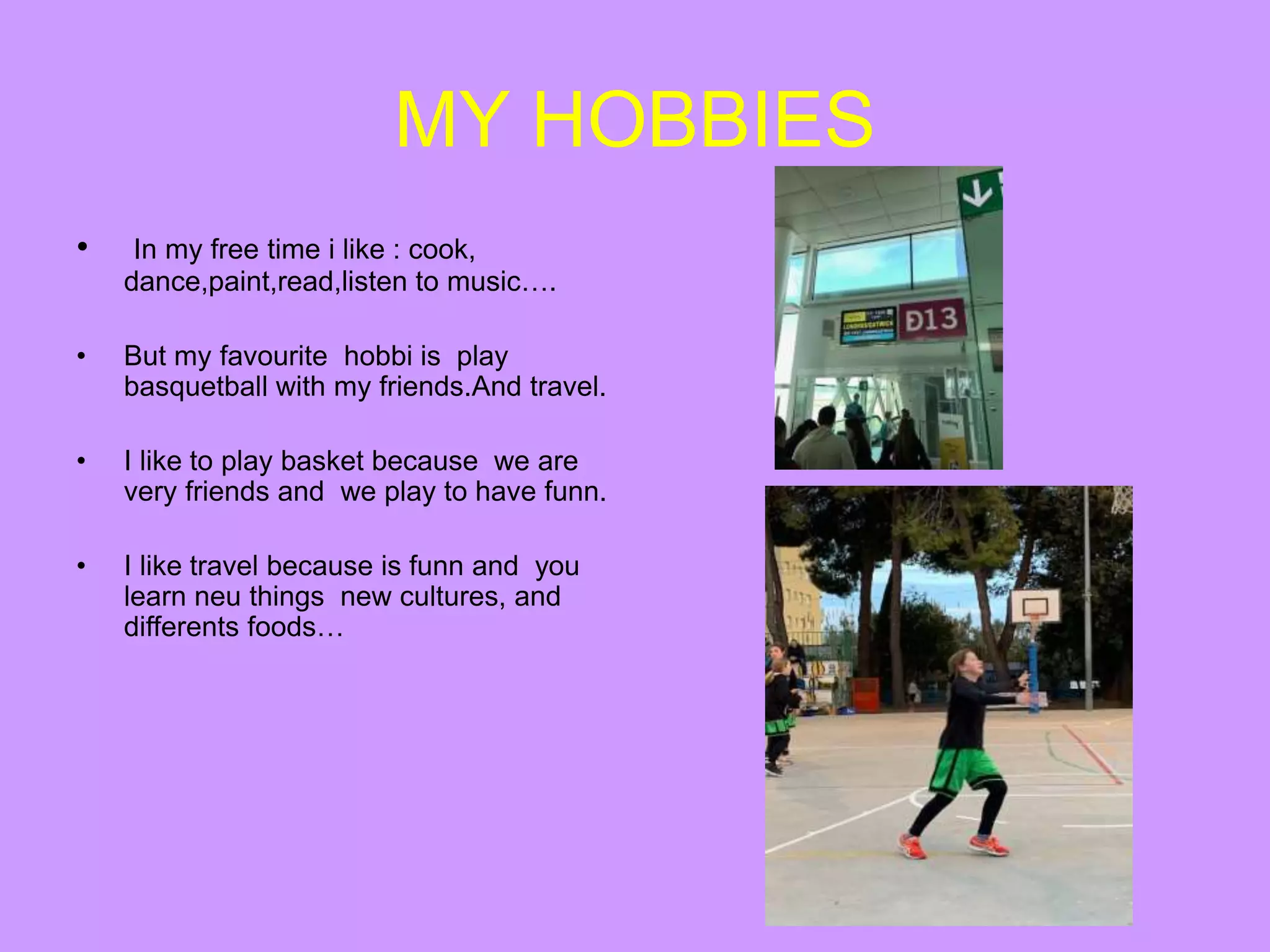 MY HOBBIES
• In my free time i like : cook,
dance,paint,read,listen to music….
• But my favourite hobbi is play
basquetball with my friends.And travel.
• I like to play basket because we are
very friends and we play to have funn.
• I like travel because is funn and you
learn neu things new cultures, and
differents foods…
 