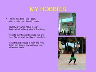 MY HOBBIES
• In my free time i like : cook,
dance,paint,read,listen to music….
• But my favourite hobbi is play
basquetball with my friends.And travel.
• I like to play basket because we are
very friends and we play to have funn.
• I like travel because is funn and you
learn neu things new cultures, and
differents foods…
 