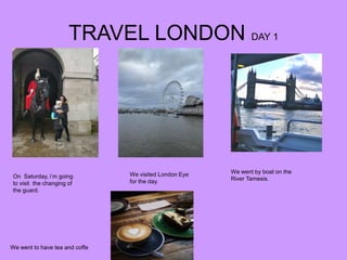 TRAVEL LONDON DAY 1
On Saturday, i’m going
to visit the changing of
the guard.
We visited London Eye
for the day.
We went by boat on the
River Tamesis.
We went to have tea and coffe
 