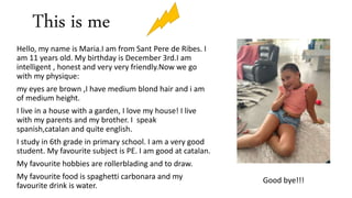 This is me
Hello, my name is Maria.I am from Sant Pere de Ribes. I
am 11 years old. My birthday is December 3rd.I am
intel...