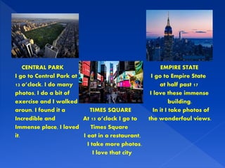 CENTRAL PARK EMPIRE STATE
I go to Central Park at I go to Empire State
13 o’clock. I do many at half past 17
photos, I do a bit of I love these immense
exercise and I walked building.
aroun. I found it a TIMES SQUARE In it I take photos of
Incredible and At 15 o’clock I go to the wonderfoul views.
Immense place, I loved Times Square
it. I eat in a restaurant,
I take more photos.
I love that city
 