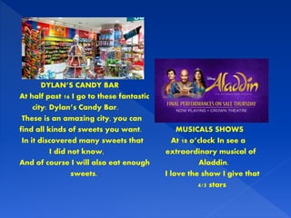 DYLAN’S CANDY BAR
At half past 16 I go to these fantastic
city: Dylan’s Candy Bar.
These is an amazing city, you can
find all kinds of sweets you want. MUSICALS SHOWS
In it discovered many sweets that At 18 o’clock In see a
I did not know, extraordinary musical of
And of course I will also eat enough Aladdin.
sweets. I love the show I give that
4/5 stars
 
