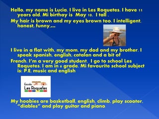 Hello, my name is Lucia. I live in Les Roquetes. I have 11
years old. Mi birthay is May 10. I tall .
My hair is brown and ...