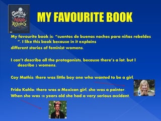 My favourite book is: “cuentos de buenas noches para niñas rebeldes
”. I like this book because in it explains
different stories of feminist womens.
I can’t describe all the protagonists, because there’s a lot, but I
describe 2 womens.
Coy Mathis: there was little boy one who wanted to be a girl.
Frida Kahlo: there was a Mexican girl, she was a painter.
When she was 18 years old she had a very serious accident.
 
