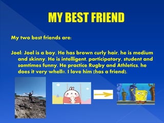 My two best friends are:
Joel: Joel is a boy. He has brown curly hair, he is medium
and skinny. He is intelligent, participatory, student and
somtimes funny. He practice Rugby and Athletics, he
does it very whell!!. I love him (has a friend).
 