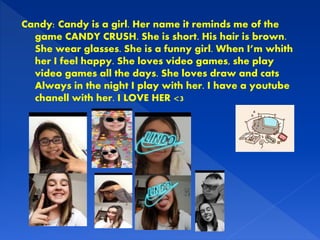Candy: Candy is a girl. Her name it reminds me of the
game CANDY CRUSH. She is short. His hair is brown.
She wear glasses. She is a funny girl. When I’m whith
her I feel happy. She loves video games, she play
video games all the days. She loves draw and cats
Always in the night I play with her. I have a youtube
chanell with her. I LOVE HER <3
 