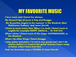 I love music and I listent her always.
My favourit tipe of music is Pop and Reagge.
My favourites singers in the moment is The Weeknd (Abel
Makkonen Tesfaye) and Jason Derulo.
I listen to music every time. When I’m study I listent music in
english for example HAPPY, SWALLA… Or DJA DJA.
When I draw I listent music of the singer XXXTENTACION, or
the Weeknd.
When I do other things i listent Reagge.
I play guitar and piano. I’m not in any group and I don’t do
classes (before ir I went to the guitar lessons).I learn songs
at home, when I have free time.
And, my favourite song is COLORS of Jason Derulo
 
