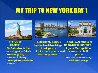 STATUE OF BROOKLYN BRIDGE AMERICAN MUSEUM
LIBERTY I go to Brooklyn Bridge OF NATURAL HISTORY
On Saturday in the at half past 10. I go to Metropolitan
morning at 9 o’clock I take more photos and museum at half
We arw going to I see many boats. past 11
statue of liberty I see many interesting
I take photos whit the and cool things
statue.
 