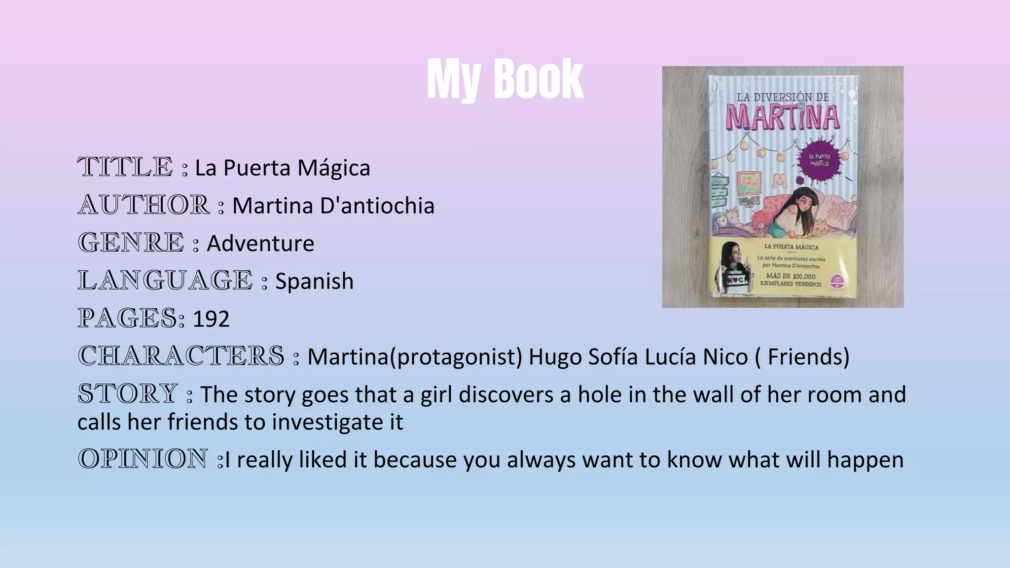 My Book
TITLE : La Puerta Mágica
AUTHOR : Martina D'antiochia
GENRE : Adventure
LANGUAGE : Spanish
PAGES: 192
CHARACTERS : Martina(protagonist) Hugo Sofía Lucía Nico ( Friends)
STORY : The story goes that a girl discovers a hole in the wall of her room and
calls her friends to investigate it
OPINION :I really liked it because you always want to know what will happen
 