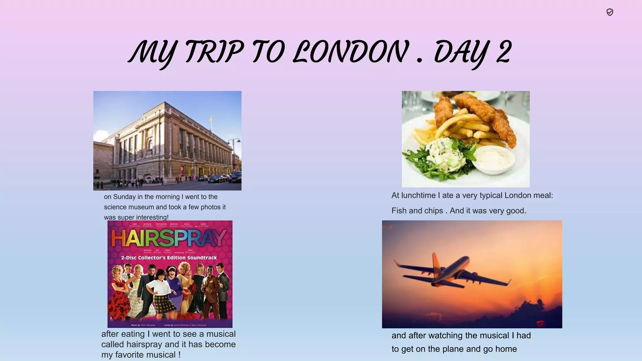 MY TRIP TO LONDON . DAY 2
At lunchtime I ate a very typical London meal:
Fish and chips . And it was very good.
and he was very rich
on Sunday in the morning I went to the
science museum and took a few photos it
was super interesting!
after eating I went to see a musical
called hairspray and it has become
my favorite musical !
and after watching the musical I had
to get on the plane and go home
 