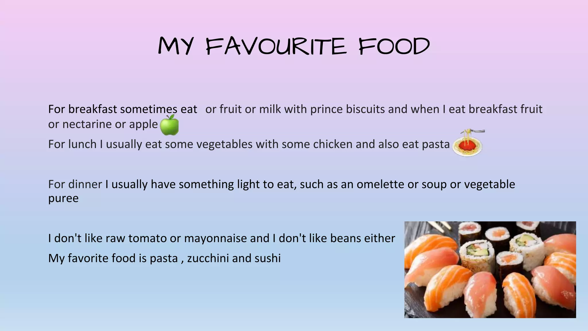 MY FAVOURITE FOOD
For breakfast sometimes eat or fruit or milk with prince biscuits and when I eat breakfast fruit
or nectarine or apple
For lunch I usually eat some vegetables with some chicken and also eat pasta
For dinner I usually have something light to eat, such as an omelette or soup or vegetable
puree
I don't like raw tomato or mayonnaise and I don't like beans either
My favorite food is pasta , zucchini and sushi
 
