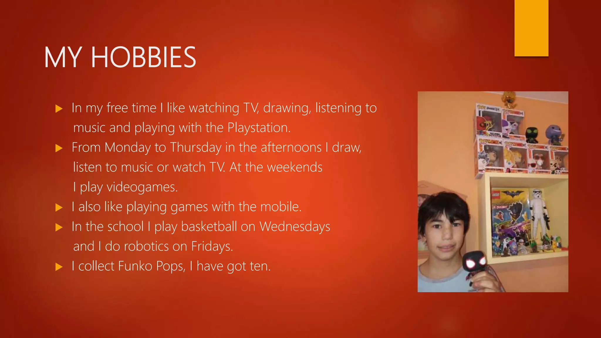 MY HOBBIES
 In my free time I like watching TV, drawing, listening to
music and playing with the Playstation.
 From Monday to Thursday in the afternoons I draw,
listen to music or watch TV. At the weekends
I play videogames.
 I also like playing games with the mobile.
 In the school I play basketball on Wednesdays
and I do robotics on Fridays.
 I collect Funko Pops, I have got ten.
 