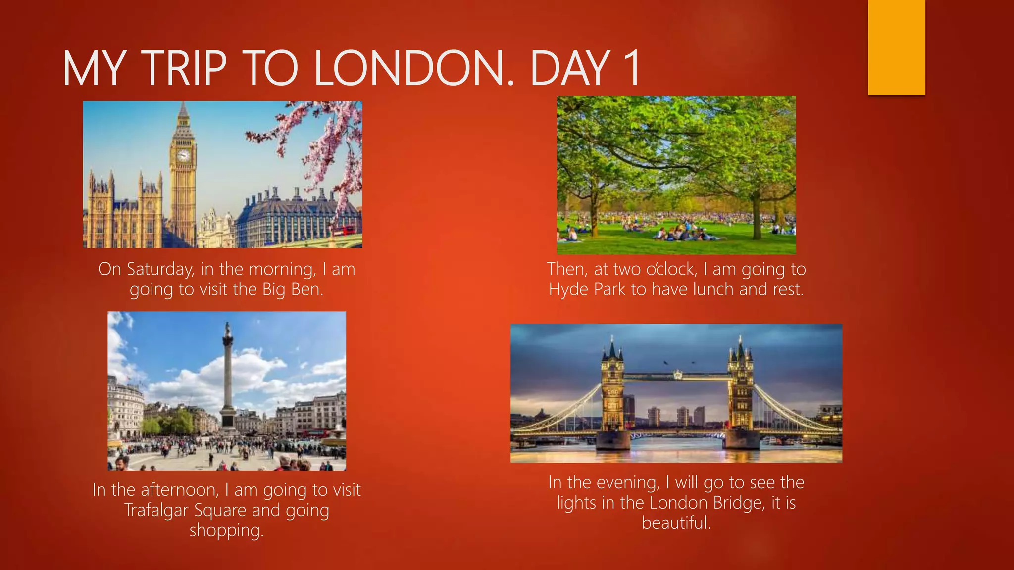 MY TRIP TO LONDON. DAY 1
On Saturday, in the morning, I am
going to visit the Big Ben.
Then, at two o’clock, I am going to
Hyde Park to have lunch and rest.
In the afternoon, I am going to visit
Trafalgar Square and going
shopping.
In the evening, I will go to see the
lights in the London Bridge, it is
beautiful.
 