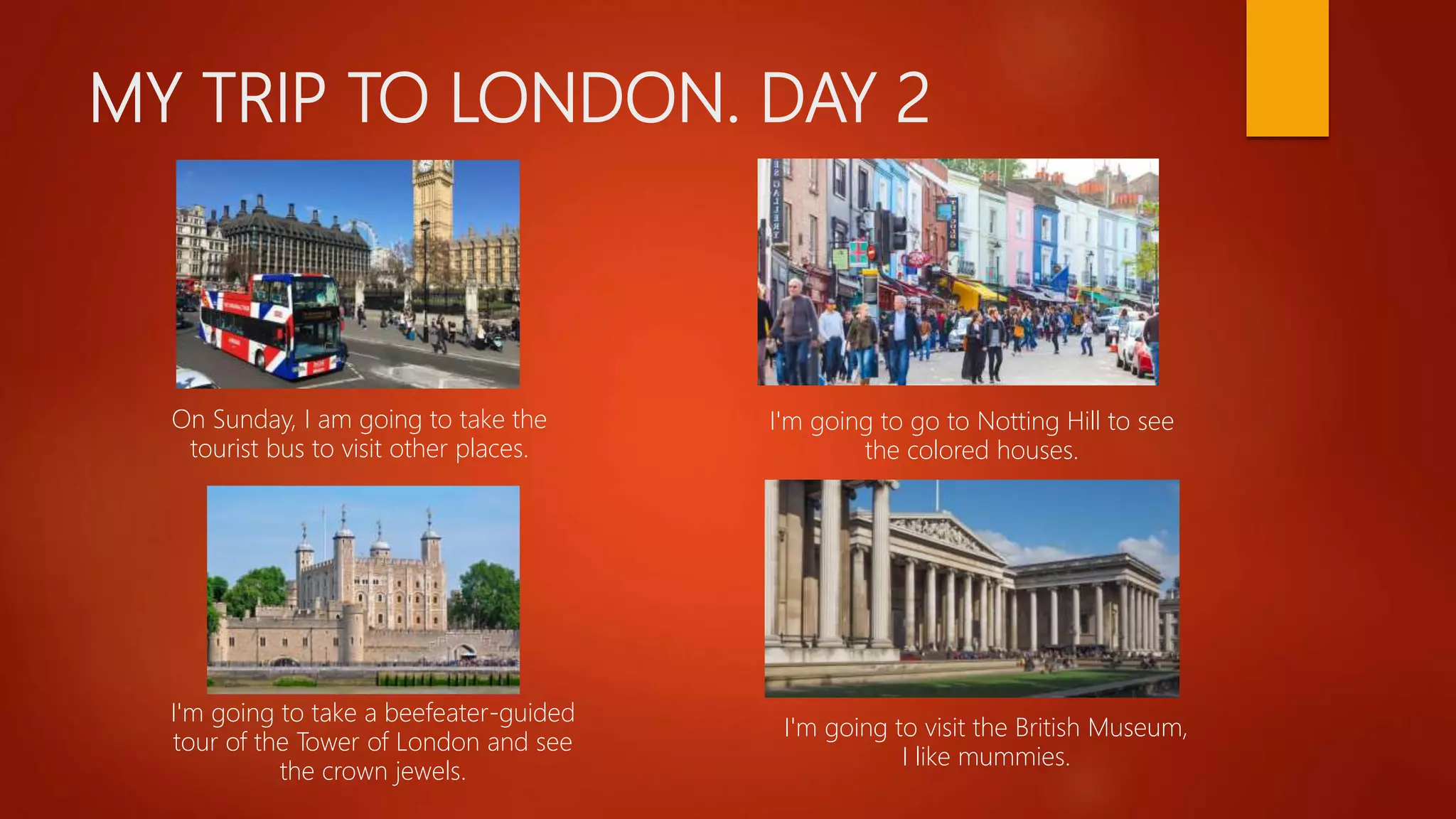 MY TRIP TO LONDON. DAY 2
On Sunday, I am going to take the
tourist bus to visit other places.
I'm going to go to Notting Hill to see
the colored houses.
I'm going to take a beefeater-guided
tour of the Tower of London and see
the crown jewels.
I'm going to visit the British Museum,
I like mummies.
 