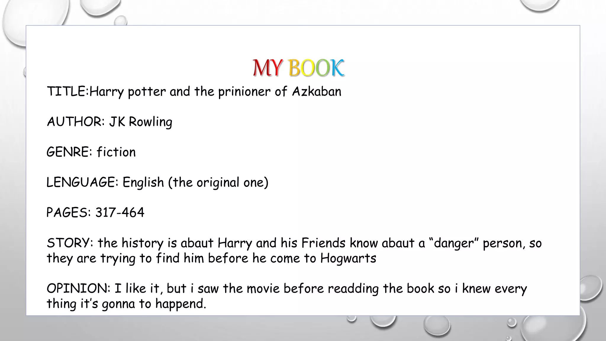 MY BOOK
TITLE:Harry potter and the prinioner of Azkaban
AUTHOR: JK Rowling
GENRE: fiction
LENGUAGE: English (the original one)
PAGES: 317-464
STORY: the history is abaut Harry and his Friends know abaut a “danger” person, so
they are trying to find him before he come to Hogwarts
OPINION: I like it, but i saw the movie before readding the book so i knew every
thing it’s gonna to happend.
 