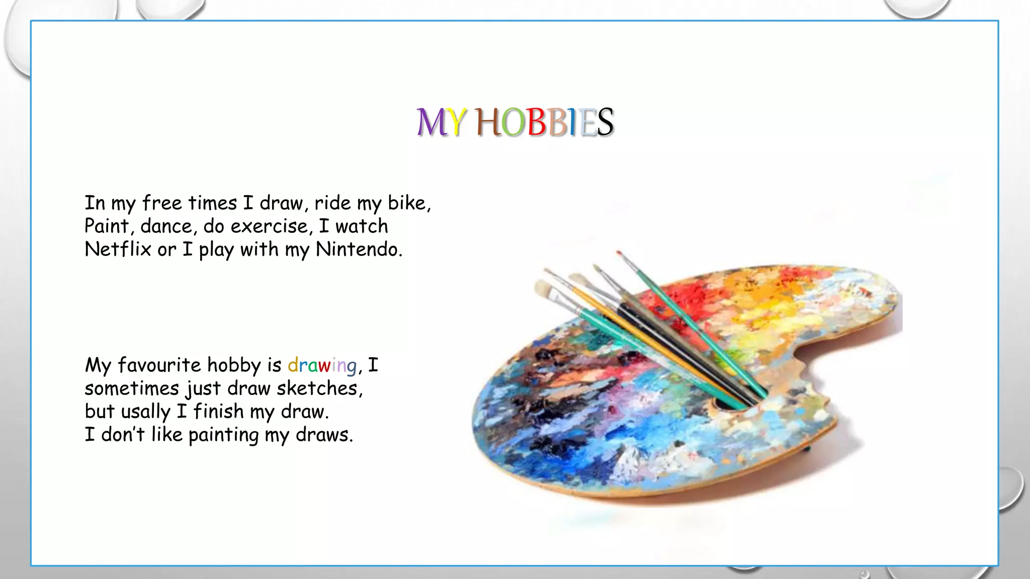 MY HOBBIES
In my free times I draw, ride my bike,
Paint, dance, do exercise, I watch
Netflix or I play with my Nintendo.
My favourite hobby is drawing, I
sometimes just draw sketches,
but usally I finish my draw.
I don’t like painting my draws.
 