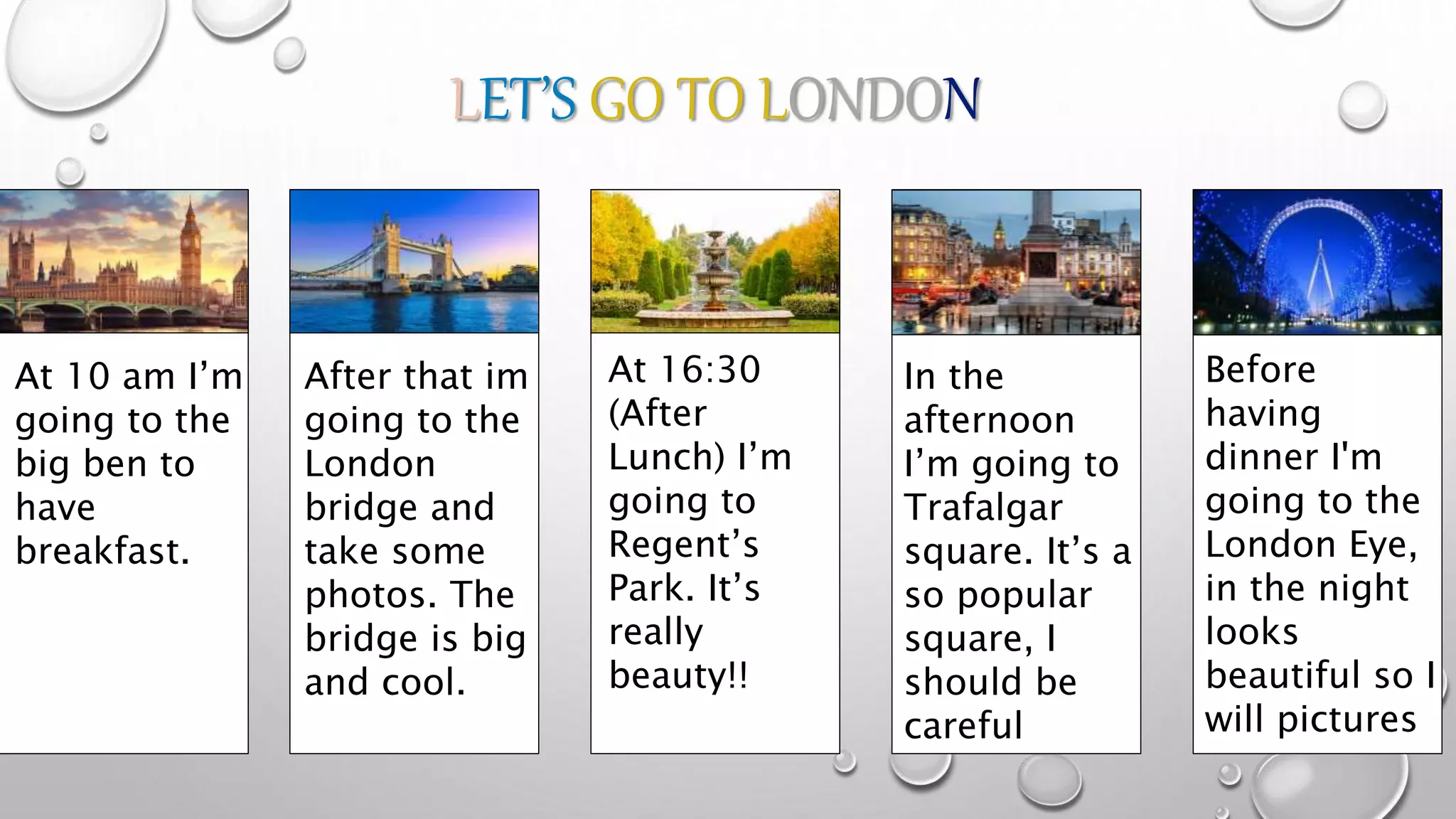 LET’S GO TO LONDON
At 10 am I’m
going to the
big ben to
have
breakfast.
After that im
going to the
London
bridge and
take some
photos. The
bridge is big
and cool.
At 16:30
(After
Lunch) I’m
going to
Regent’s
Park. It’s
really
beauty!!
In the
afternoon
I’m going to
Trafalgar
square. It’s a
so popular
square, I
should be
careful
Before
having
dinner I'm
going to the
London Eye,
in the night
looks
beautiful so I
will pictures
 