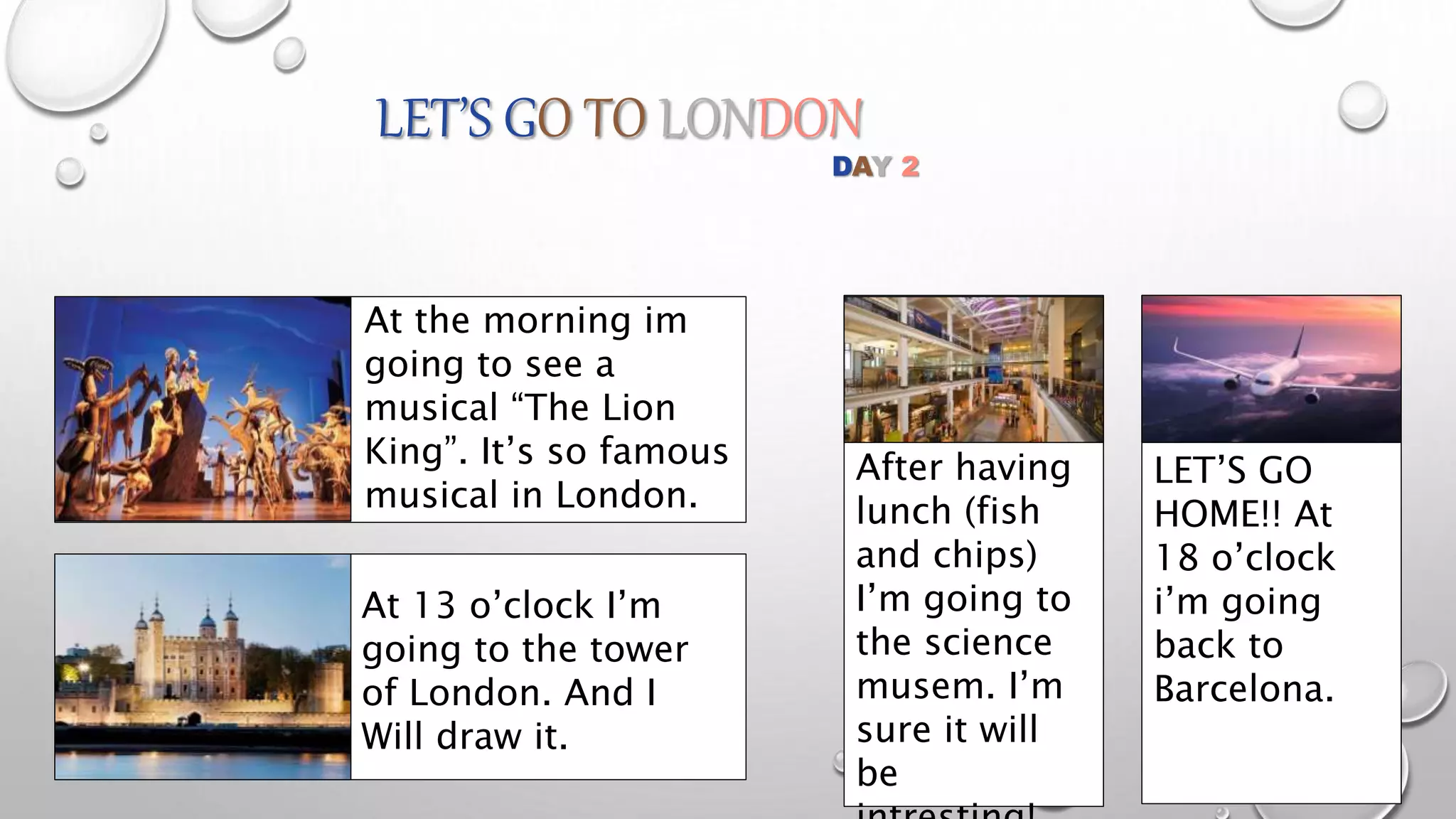LET’S GO TO LONDON
At the morning im
going to see a
musical “The Lion
King”. It’s so famous
musical in London.
At 13 o’clock I’m
going to the tower
of London. And I
Will draw it.
After having
lunch (fish
and chips)
I’m going to
the science
musem. I’m
sure it will
be
DAY 2
LET’S GO
HOME!! At
18 o’clock
i’m going
back to
Barcelona.
 