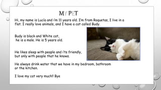 Hi, my name is Lucía and i’m 11 years old. I’m from Roquetas, I live in a
flat. I really love animals, and I have a cat called Budy.
Budy is black and White cat,
he is a male. He is 5 years old.
He likes sleep with people and i’ts friendly,
but only with people that he knows.
He always drink water that we have in my bedroom, bathroom
or the kitchen.
I love my cat very much!! Bye
MY PET
 