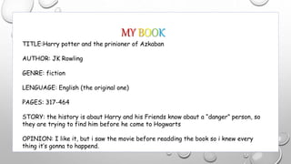 MY BOOK
TITLE:Harry potter and the prinioner of Azkaban
AUTHOR: JK Rowling
GENRE: fiction
LENGUAGE: English (the original one)
PAGES: 317-464
STORY: the history is abaut Harry and his Friends know abaut a “danger” person, so
they are trying to find him before he come to Hogwarts
OPINION: I like it, but i saw the movie before readding the book so i knew every
thing it’s gonna to happend.
 