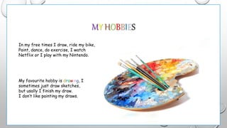 MY HOBBIES
In my free times I draw, ride my bike,
Paint, dance, do exercise, I watch
Netflix or I play with my Nintendo.
My favourite hobby is drawing, I
sometimes just draw sketches,
but usally I finish my draw.
I don’t like painting my draws.
 