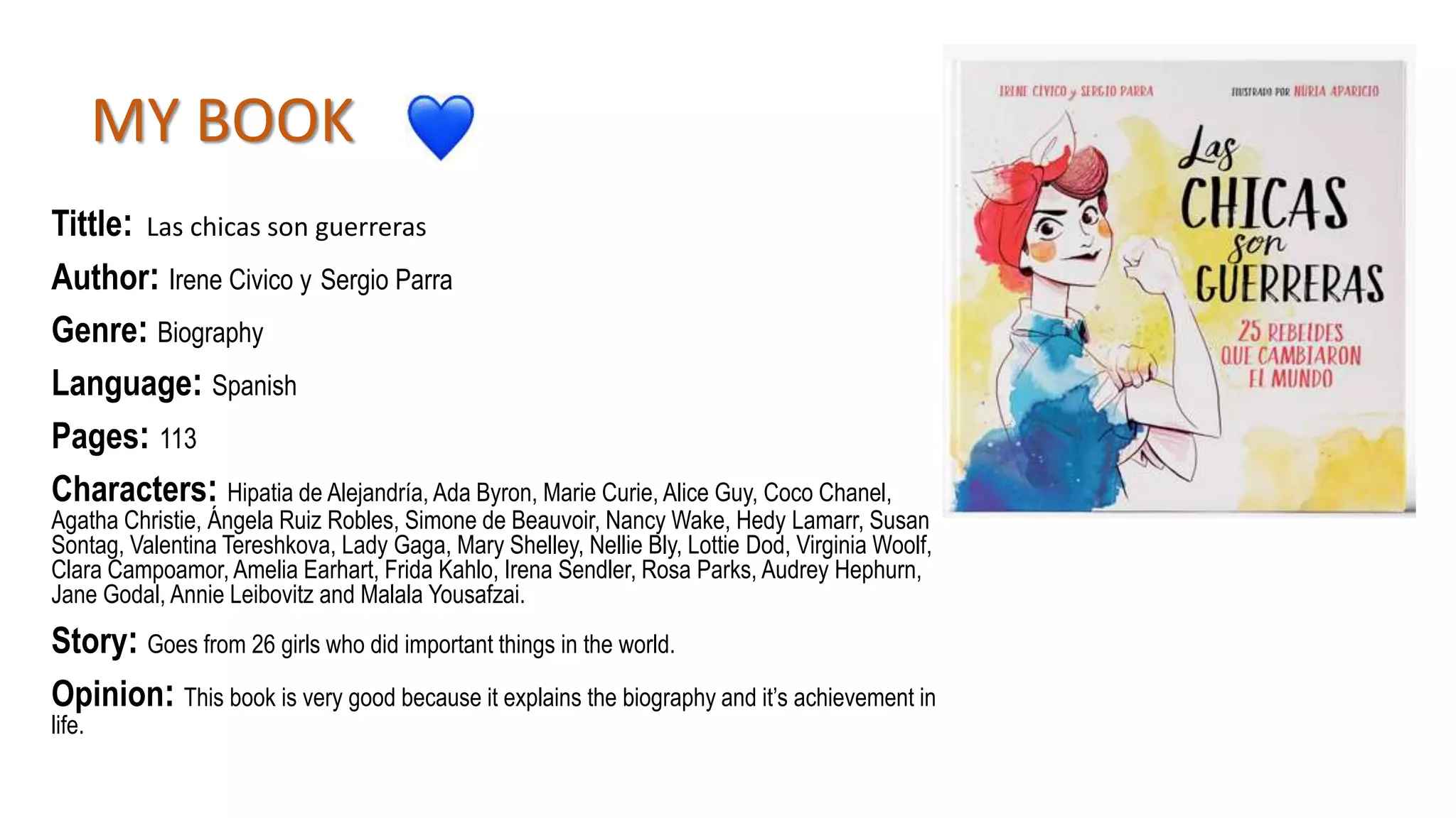 MY BOOK
Tittle: Las chicas son guerreras
Author: Irene Civico y Sergio Parra
Genre: Biography
Language: Spanish
Pages: 113
Characters: Hipatia de Alejandría, Ada Byron, Marie Curie, Alice Guy, Coco Chanel,
Agatha Christie, Ángela Ruiz Robles, Simone de Beauvoir, Nancy Wake, Hedy Lamarr, Susan
Sontag, Valentina Tereshkova, Lady Gaga, Mary Shelley, Nellie Bly, Lottie Dod, Virginia Woolf,
Clara Campoamor, Amelia Earhart, Frida Kahlo, Irena Sendler, Rosa Parks, Audrey Hephurn,
Jane Godal, Annie Leibovitz and Malala Yousafzai.
Story: Goes from 26 girls who did important things in the world.
Opinion: This book is very good because it explains the biography and it’s achievement in
life.
 