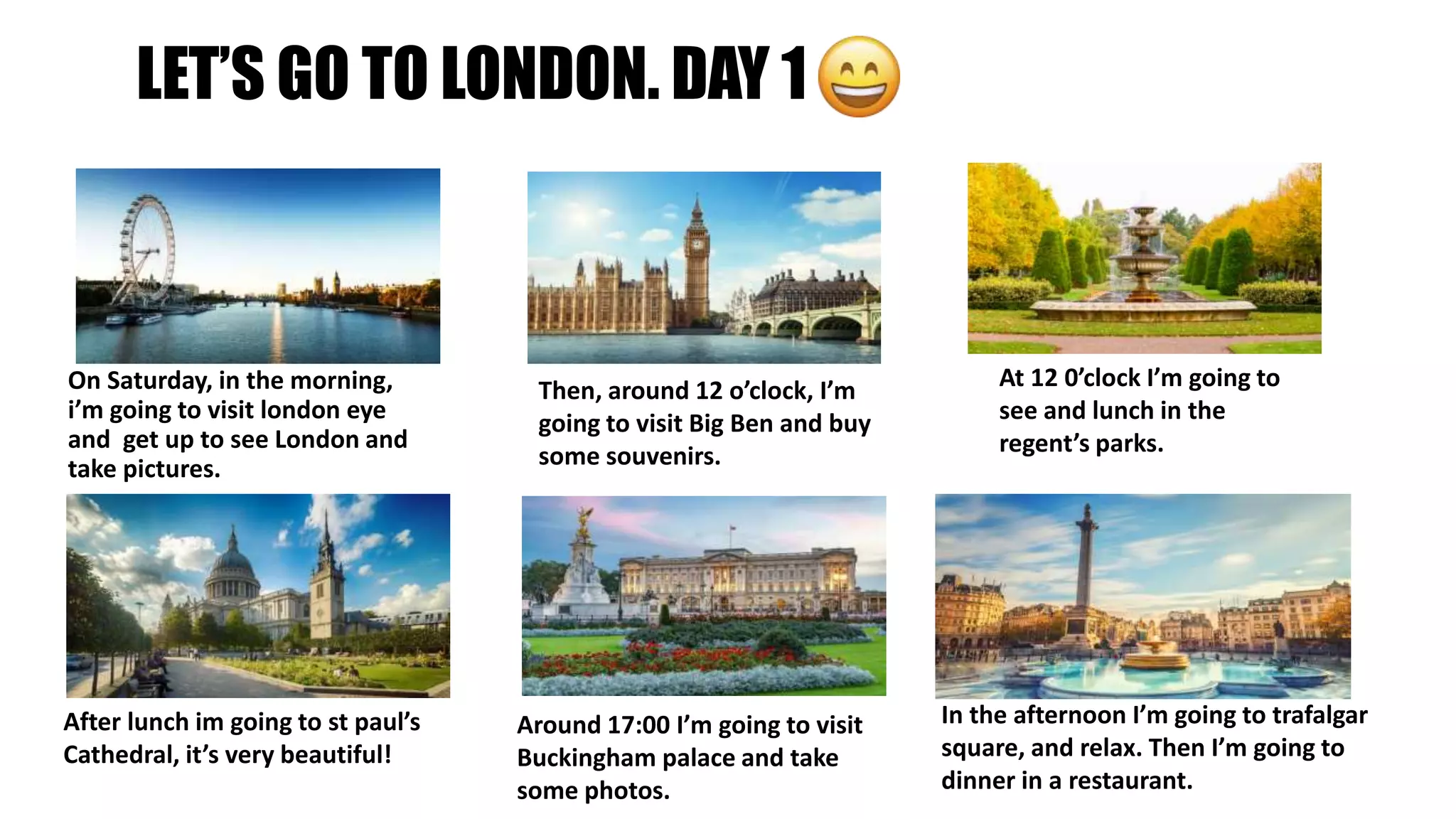 LET’S GO TO LONDON. DAY 1
On Saturday, in the morning,
i’m going to visit london eye
and get up to see London and
take pictures.
Then, around 12 o’clock, I’m
going to visit Big Ben and buy
some souvenirs.
At 12 0’clock I’m going to
see and lunch in the
regent’s parks.
After lunch im going to st paul’s
Cathedral, it’s very beautiful!
Around 17:00 I’m going to visit
Buckingham palace and take
some photos.
In the afternoon I’m going to trafalgar
square, and relax. Then I’m going to
dinner in a restaurant.
 