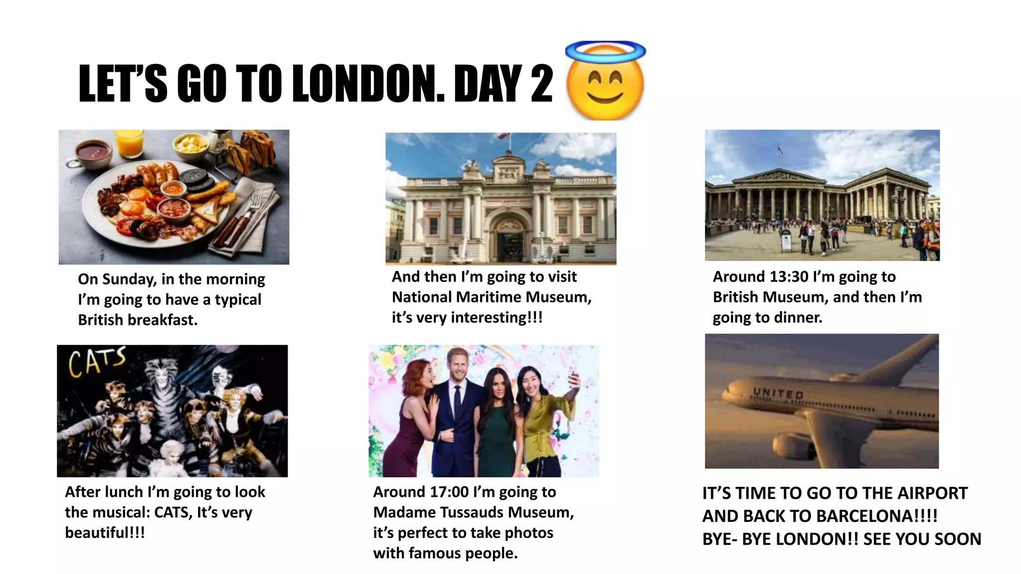 LET’S GO TO LONDON. DAY 2
On Sunday, in the morning
I’m going to have a typical
British breakfast.
And then I’m going to visit
National Maritime Museum,
it’s very interesting!!!
Around 13:30 I’m going to
British Museum, and then I’m
going to dinner.
After lunch I’m going to look
the musical: CATS, It’s very
beautiful!!!
Around 17:00 I’m going to
Madame Tussauds Museum,
it’s perfect to take photos
with famous people.
IT’S TIME TO GO TO THE AIRPORT
AND BACK TO BARCELONA!!!!
BYE- BYE LONDON!! SEE YOU SOON
 