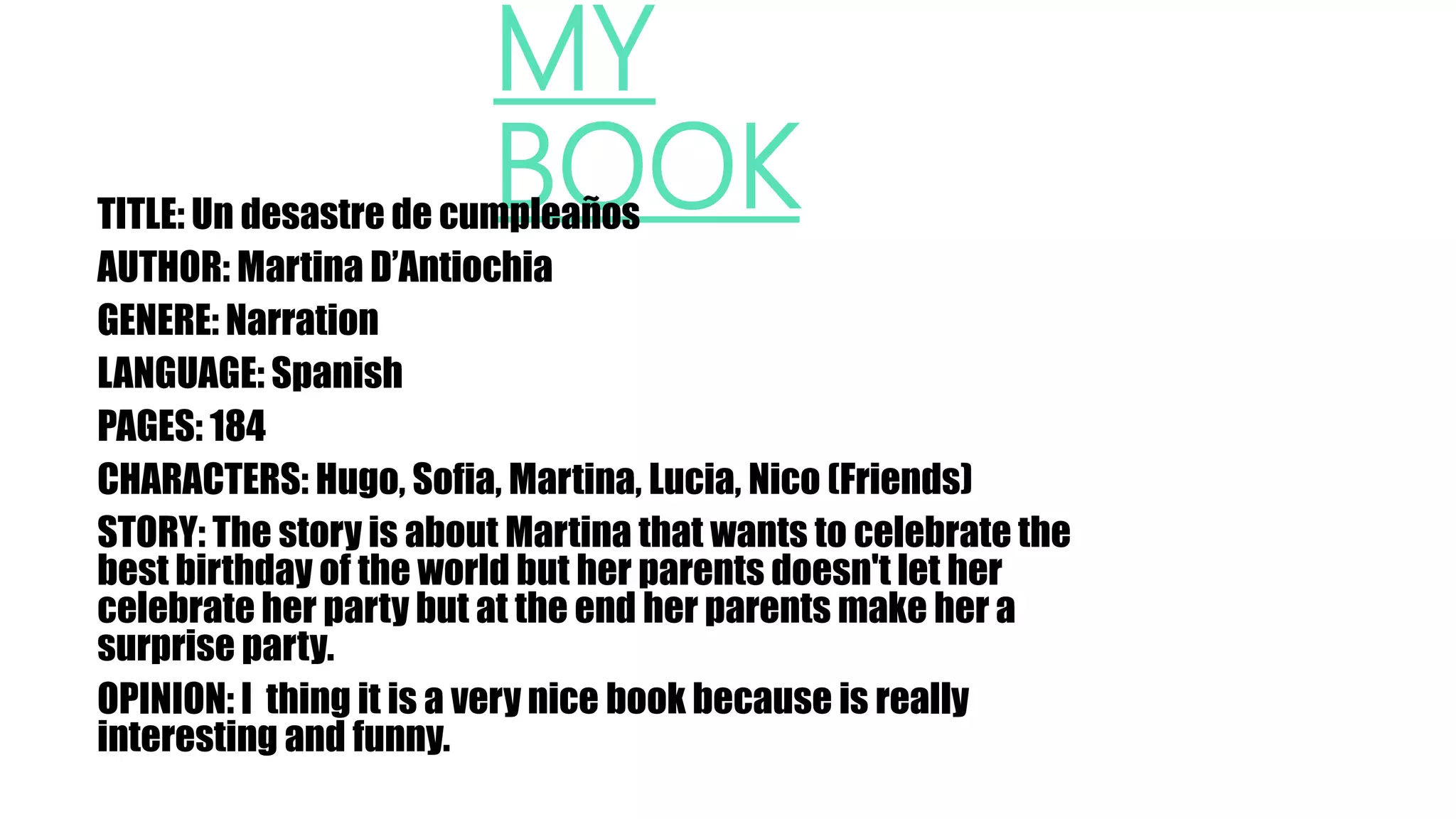 MY
BOOKTITLE: Un desastre de cumpleaños
AUTHOR: Martina D’Antiochia
GENERE: Narration
LANGUAGE: Spanish
PAGES: 184
CHARACTERS: Hugo, Sofia, Martina, Lucia, Nico (Friends)
STORY: The story is about Martina that wants to celebrate the
best birthday of the world but her parents doesn't let her
celebrate her party but at the end her parents make her a
surprise party.
OPINION: I thing it is a very nice book because is really
interesting and funny.
 