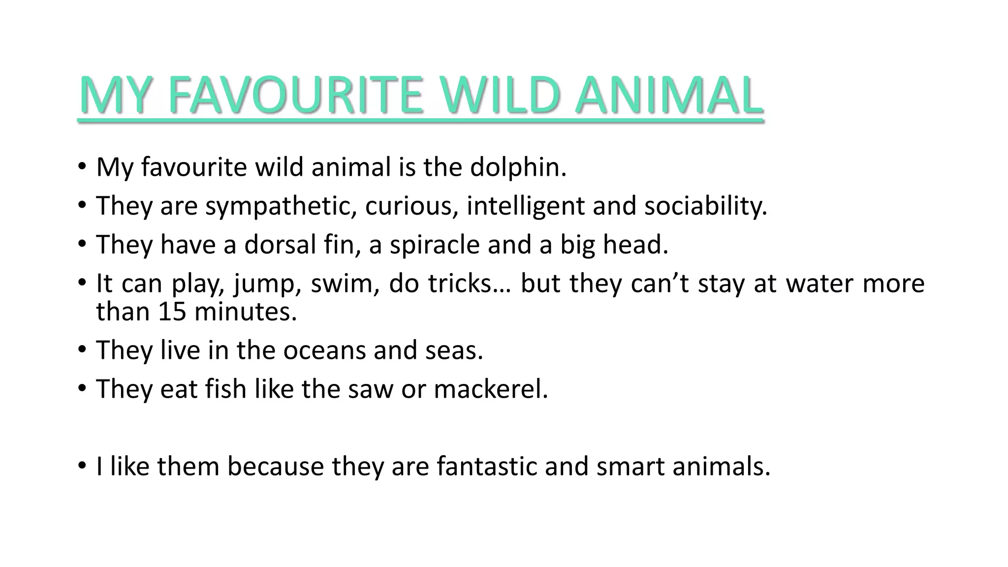 MY FAVOURITE WILD ANIMAL
• My favourite wild animal is the dolphin.
• They are sympathetic, curious, intelligent and sociability.
• They have a dorsal fin, a spiracle and a big head.
• It can play, jump, swim, do tricks… but they can’t stay at water more
than 15 minutes.
• They live in the oceans and seas.
• They eat fish like the saw or mackerel.
• I like them because they are fantastic and smart animals.
 