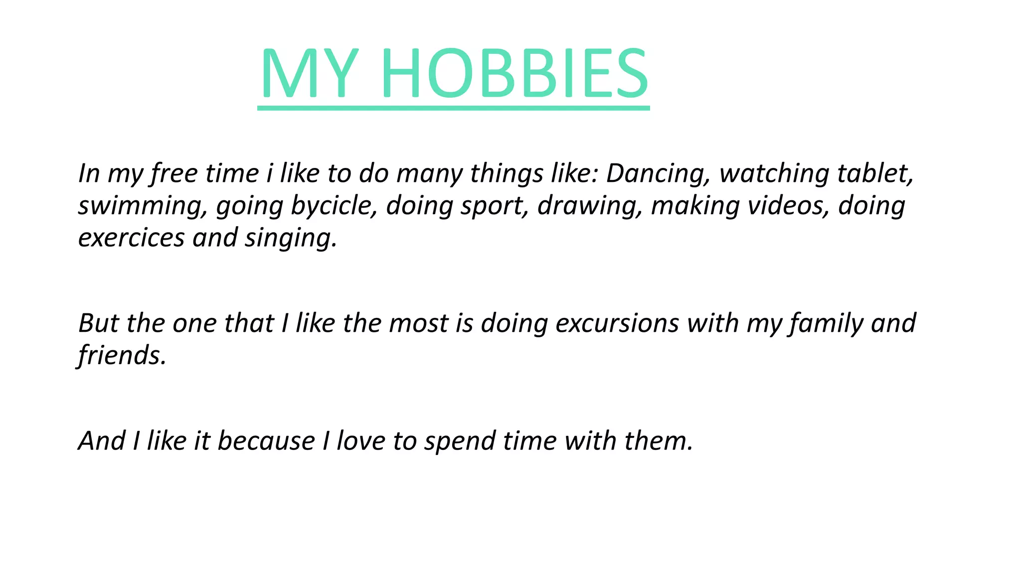 MY HOBBIES
In my free time i like to do many things like: Dancing, watching tablet,
swimming, going bycicle, doing sport, drawing, making videos, doing
exercices and singing.
But the one that I like the most is doing excursions with my family and
friends.
And I like it because I love to spend time with them.
 