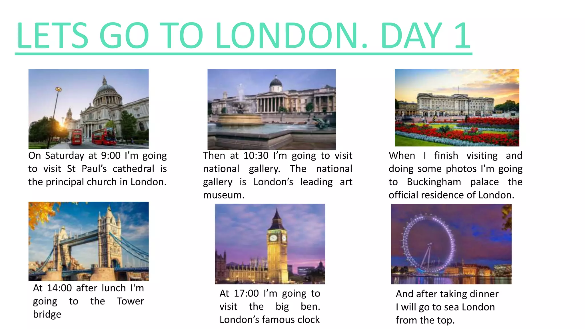 LETS GO TO LONDON. DAY 1
On Saturday at 9:00 I’m going
to visit St Paul’s cathedral is
the principal church in London.
Then at 10:30 I’m going to visit
national gallery. The national
gallery is London’s leading art
museum.
When I finish visiting and
doing some photos I'm going
to Buckingham palace the
official residence of London.
At 14:00 after lunch I'm
going to the Tower
bridge
At 17:00 I’m going to
visit the big ben.
London’s famous clock
And after taking dinner
I will go to sea London
from the top.
 