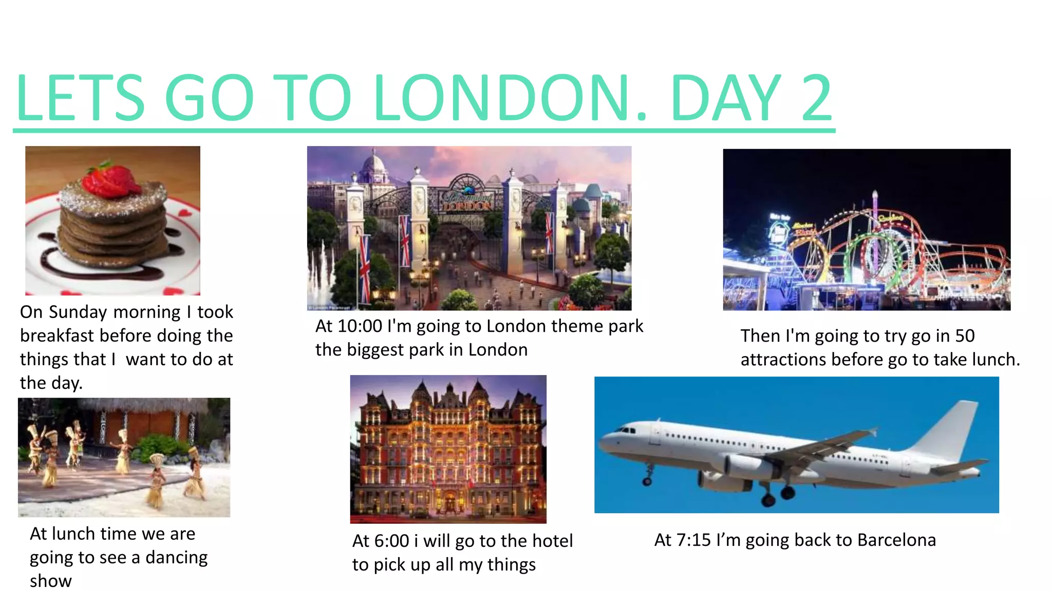 LETS GO TO LONDON. DAY 2
On Sunday morning I took
breakfast before doing the
things that I want to do at
the day.
At 10:00 I'm going to London theme park
the biggest park in London
Then I'm going to try go in 50
attractions before go to take lunch.
At lunch time we are
going to see a dancing
show
At 6:00 i will go to the hotel
to pick up all my things
At 7:15 I’m going back to Barcelona
 
