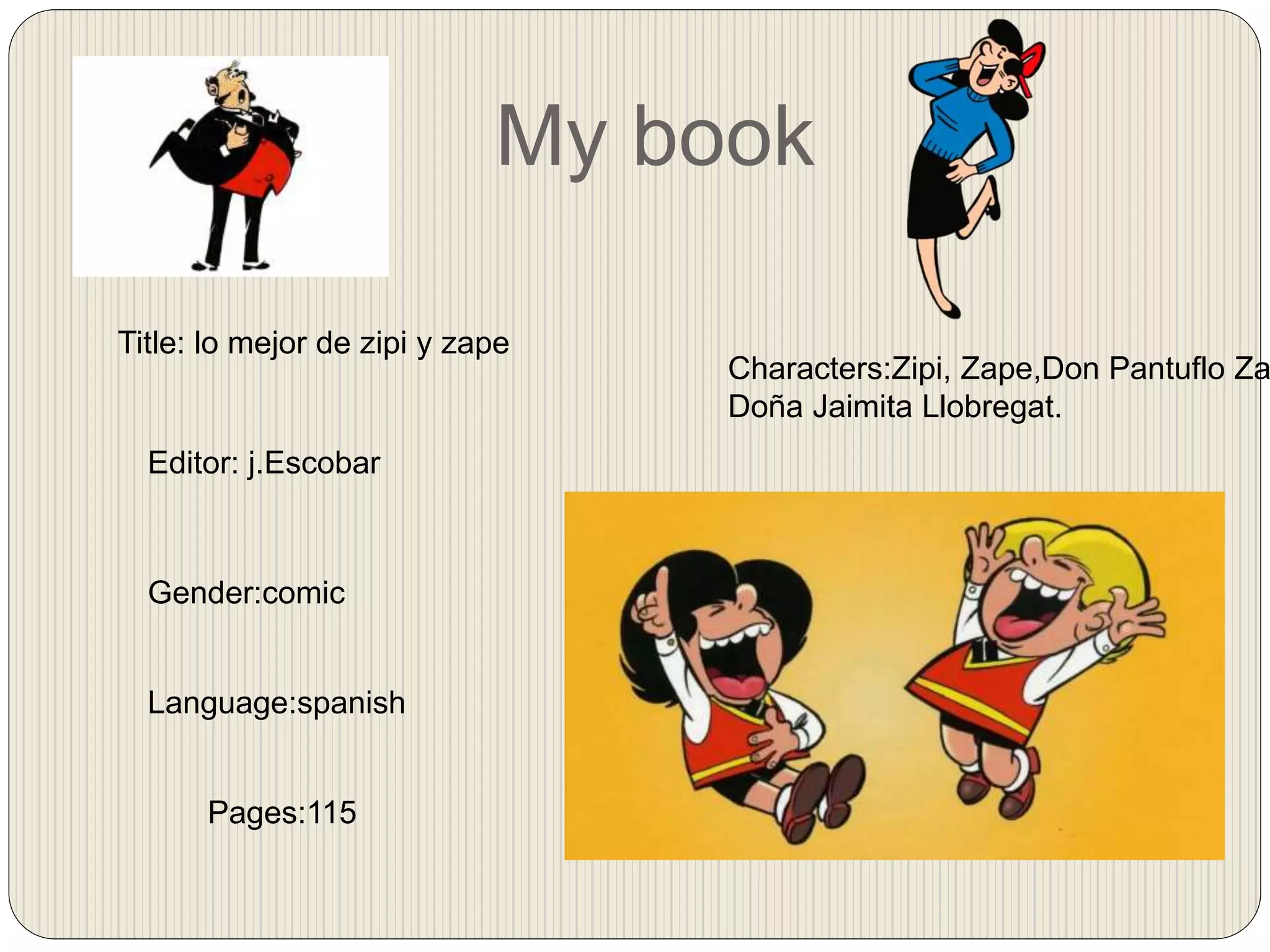 My book
Title: lo mejor de zipi y zape
Editor: j.Escobar
Gender:comic
Language:spanish
Pages:115
Characters:Zipi, Zape,Don Pantuflo Za
Doña Jaimita Llobregat.