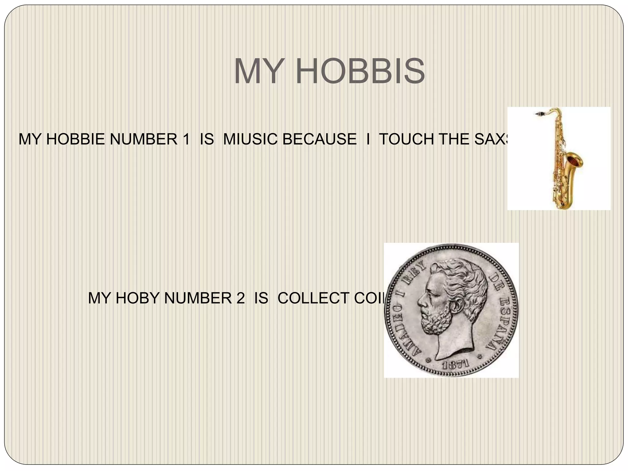 MY HOBBIS
MY HOBBIE NUMBER 1 IS MIUSIC BECAUSE I TOUCH THE SAXSOPONE
MY HOBY NUMBER 2 IS COLLECT COINS